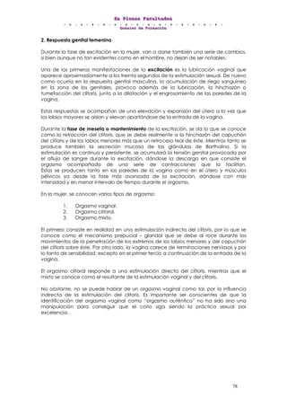 EEEnnn PPPllleeennnaaasss FFFaaacccuuullltttaaadddeeesss
DDDooossssssiiieeerrr dddeee FFFooorrrmmmaaaccciiióóónnn
78
2. Respuesta genital femenina
Durante la fase de excitación en la mujer, van a darse también una serie de cambios,
si bien aunque no tan evidentes como en el hombre, no dejan de ser notables.
Una de las primeras manifestaciones de la excitación es la lubricación vaginal que
aparece aproximadamente a los treinta segundos de la estimulación sexual. De nuevo
como ocurría en la respuesta genital masculina, la acumulación de riego sanguíneo
en la zona de los genitales, provoca además de la lubricación, la hinchazón o
tumefacción del clítoris, junto a la dilatación y el engrosamiento de las paredes de la
vagina.
Estas respuestas se acompañan de una elevación y expansión del útero a la vez que
los labios mayores se aíslan y elevan apartándose de la entrada de la vagina.
Durante la fase de meseta o mantenimiento de la excitación, se da lo que se conoce
como la retracción del clítoris, que se debe realmente a la hinchazón del capuchón
del clítoris y de los labios menores más que un retroceso real de éste. Mientras tanto se
produce también la secreción mucosa de las glándulas de Bartholino. Si la
estimulación es continua y persistente, se acumulará la tensión genital provocada por
el aflujo de sangre durante la excitación, dándose la descarga en que consiste el
orgasmo acompañada de una serie de contracciones que la facilitan.
Éstas se producen tanto en las paredes de la vagina como en el útero y músculos
pélvicos ya desde la fase más avanzada de la excitación, dándose con más
intensidad y en menor intervalo de tiempo durante el orgasmo.
En la mujer, se conocen varios tipos de orgasmo:
1. Orgasmo vaginal.
2. Orgasmo clitoral.
3. Orgasmo mixto.
El primero consiste en realidad en una estimulación indirecta del clítoris, por lo que se
conoce como el mecanismo prepucial – glandal que se debe al roce durante los
movimientos de la penetración de los extremos de los labios menores y del capuchón
del clítoris sobre éste. Por otro lado, la vagina carece de terminaciones nerviosas y por
lo tanto de sensibilidad, excepto en el primer tercio a continuación de la entrada de la
vagina.
El orgasmo clitoral responde a una estimulación directa del clítoris, mientras que el
mixto se conoce como el resultante de la estimulación vaginal y del clítoris.
No obstante, no se puede hablar de un orgasmo vaginal como tal, por la influencia
indirecta de la estimulación del clítoris. Es importante ser conscientes de que la
identificación del orgasmo vaginal como “orgasmo auténtico” no ha sido sino una
manipulación para conseguir que el coito siga siendo la práctica sexual por
excelencia.
 