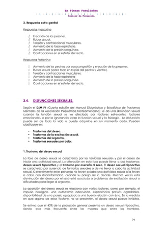 EEEnnn PPPllleeennnaaasss FFFaaacccuuullltttaaadddeeesss
DDDooossssssiiieeerrr dddeee FFFooorrrmmmaaaccciiióóónnn
79
3. Respuesta extra-genital
Respuesta masculina
Erección de los pezones.
Rubor sexual.
Tensión y contracciones musculares.
Aumento de la tasa respiratoria.
Aumento de la presión sanguínea.
Contracciones en el esfínter del recto.
Respuesta femenina
Aumento de los pechos por vasocongestión y erección de los pezones.
Rubor sexual (sobre todo en la piel del pecho y vientre).
Tensión y contracciones musculares.
Aumento de la tasa respiratoria
Aumento de la presión sanguínea.
Contracciones en el esfínter del recto.
3.4. DISFUNCIONES SEXUALES.
Según el DSM IV (Cuarta edición del Manual Diagnóstico y Estadístico de Trastornos
Mentales de la Asociación Psiquiátrica Norteamericana) se da una disfunción sexual
cuando la función sexual se ve afectada por factores estresantes, factores
emocionales, o por la ignorancia sobre la función sexual y la fisiología. La disfunción
puede ser de toda la vida o puede adquirirse en un momento dado. Pueden
clasificarse en:
• Trastornos del deseo.
• Trastornos de la excitación sexual.
• Trastornos del orgasmo.
• Trastornos sexuales por dolor.
1. Trastorno del deseo sexual
La fase de deseo sexual se caracteriza por las fantasías sexuales y por el deseo de
iniciar una actividad sexual. La alteración en esta fase puede llevar a dos trastornos:
deseo sexual hipoactivo y el trastorno por aversión al sexo. El deseo sexual hipoactivo
se caracteriza por ausencia de fantasías sexuales o de no llevar a cabo la actividad
sexual. Generalmente estas personas no llevan a cabo una actividad sexual o la llevan
a cabo con disconformidad, cuando su pareja así lo decide. Muchas veces esta
disminución del deseo por el sexo está asociada a problemas de excitación sexual o
dificultades para llegar al orgasmo.
La aparición del deseo sexual se relaciona con varios factores, como por ejemplo, el
impulso biológico, una autoestima adecuada, experiencias previas agradables,
disponibilidad de una pareja apropiada y una buena relación con ésta. En la medida
en que alguno de estos factores no se presenten, el deseo sexual puede inhibirse.
Se estima que el 40% de la población general presenta un deseo sexual hipoactivo,
siendo este más frecuente entre las mujeres que entre los hombres.
 