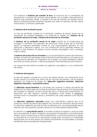 EEEnnn PPPllleeennnaaasss FFFaaacccuuullltttaaadddeeesss
DDDooossssssiiieeerrr dddeee FFFooorrrmmmaaaccciiióóónnn
80
Con respecto al trastorno por aversión al sexo, se reconoce por un sentimiento de
repugnancia o rechazo del contacto sexual genital con la pareja. Generalmente la
persona sufre ansiedad, miedo, o aversión a la hora de intentar una relación sexual.
Algunos individuos pueden presentar repulsión por todos los estímulos de tipo sexual,
incluso besos y contactos superficiales.
2. Trastorno de la excitación sexual
La fase de excitación consiste en la sensación subjetiva de placer sexual que se
acompaña de cambios fisiológicos. Los trastornos se dividen en: trastorno de la
excitación sexual en la mujer y trastorno de la erección en el hombre.
El trastorno de la excitación sexual en la mujer consiste en la incapacidad de
conseguir o mantener una respuesta de lubricación hasta el final de la actividad
sexual. La respuesta excitatoria consiste en una vasocongestión pelviana, en una
lubricación y dilatación vaginal, y en una tumefacción de los genitales externos. En
relación a este trastorno se asocian muchos factores psicológicos como, ansiedad,
culpa y miedo.
El trastorno de la erección en el hombre es una incapacidad recurrente de mantener u
obtener una erección apropiada hasta el final de la actividad sexual. La incidencia de
las disfunciones eréctiles, se incrementa con la edad. Los datos estadísticos indican
que entre los adultos jóvenes, un 8% de la población esta afectada por este trastorno.
Las causas de este trastorno pueden ser orgánicas, psicológicas o una combinación
de ambas.
3. Trastornos del orgasmo
La fase del orgasmo consiste en un punto de máximo placer, con la liberación de la
tensión sexual y la contracción rítmica de los músculos del perineo y de los órganos
genitales. Los trastornos se dividen en: disfunción orgásmica femenina, disfunción
orgásmica masculina y eyaculación precoz.
La disfunción sexual femenina se caracteriza por ausencia o retraso recurrente del
orgasmo en la mujer luego de una fase de excitación sexual normal. Es la incapacidad
de conseguir un orgasmo, ya sea a través del coito o a través de la masturbación. Se
relacionan con este trastorno, factores psicológicos como miedo al embarazo,
rechazo hacia el compañero sexual y sentimientos de culpa referente a los impulsos
sexuales.
La disfunción orgásmica masculina posee una característica esencial que es la
ausencia o retraso recurrente del orgasmo tras una fase de excitación sexual normal.
La disfunción orgásmica de toda la vida se relaciona con una psicopatología grave,
mientras que si es adquirida se podría relacionar con dificultades interpersonales.
En relación a la eyaculación precoz, el hombre consigue el orgasmo y eyacula antes
de lo que desearía. El sujeto consigue la eyaculación en respuesta a una estimulación
mínima, al poco tiempo que se inició la penetración o antes que la persona lo desee.
La dificultad en el control de la eyaculación puede estar vinculada con ansiedades
relacionadas con el acto sexual, con miedos inconsistentes a la sexualidad o al propio
rendimiento sexual o problemas interpersonales.
 