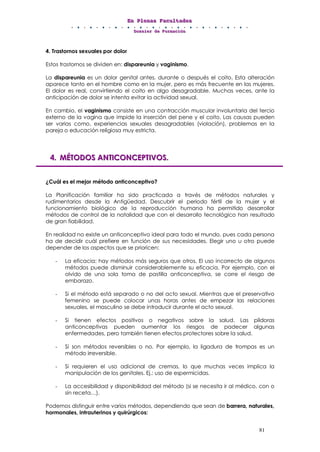 EEEnnn PPPllleeennnaaasss FFFaaacccuuullltttaaadddeeesss
DDDooossssssiiieeerrr dddeee FFFooorrrmmmaaaccciiióóónnn
81
4. Trastornos sexuales por dolor
Estos trastornos se dividen en: dispareunia y vaginismo.
La dispareunia es un dolor genital antes, durante o después el coito. Esta alteración
aparece tanto en el hombre como en la mujer, pero es más frecuente en las mujeres.
El dolor es real, convirtiendo el coito en algo desagradable. Muchas veces, ante la
anticipación de dolor se intenta evitar la actividad sexual.
En cambio, el vaginismo consiste en una contracción muscular involuntaria del tercio
externo de la vagina que impide la inserción del pene y el coito. Las causas pueden
ser varias como, experiencias sexuales desagradables (violación), problemas en la
pareja o educación religiosa muy estricta.
444... MMMÉÉÉTTTOOODDDOOOSSS AAANNNTTTIIICCCOOONNNCCCEEEPPPTTTIIIVVVOOOSSS...
¿Cuál es el mejor método anticonceptivo?
La Planificación familiar ha sido practicada a través de métodos naturales y
rudimentarios desde la Antigüedad. Descubrir el periodo fértil de la mujer y el
funcionamiento biológico de la reproducción humana ha permitido desarrollar
métodos de control de la natalidad que con el desarrollo tecnológico han resultado
de gran fiabilidad.
En realidad no existe un anticonceptivo ideal para todo el mundo, pues cada persona
ha de decidir cuál prefiere en función de sus necesidades. Elegir uno u otro puede
depender de los aspectos que se prioricen:
- La eficacia: hay métodos más seguros que otros, El uso incorrecto de algunos
métodos puede disminuir considerablemente su eficacia. Por ejemplo, con el
olvido de una sola toma de pastilla anticonceptiva, se corre el riesgo de
embarazo.
- Si el método está separado o no del acto sexual. Mientras que el preservativo
femenino se puede colocar unas horas antes de empezar las relaciones
sexuales, el masculino se debe introducir durante el acto sexual.
- Si tienen efectos positivos o negativos sobre la salud. Las píldoras
anticonceptivas pueden aumentar los riesgos de padecer algunas
enfermedades, pero también tienen efectos protectores sobre la salud.
- Si son métodos reversibles o no. Por ejemplo, la ligadura de trompas es un
método irreversible.
- Si requieren el uso adicional de cremas, lo que muchas veces implica la
manipulación de los genitales. Ej.: uso de espermicidas.
- La accesibilidad y disponibilidad del método (si se necesita ir al médico, con o
sin receta…).
Podemos distinguir entre varios métodos, dependiendo que sean de barrera, naturales,
hormonales, intrauterinos y quirúrgicos:
 