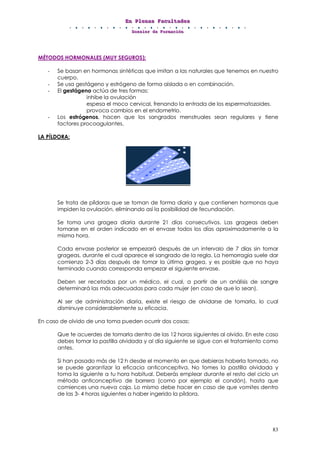 EEEnnn PPPllleeennnaaasss FFFaaacccuuullltttaaadddeeesss
DDDooossssssiiieeerrr dddeee FFFooorrrmmmaaaccciiióóónnn
83
MÉTODOS HORMONALES (MUY SEGUROS):
- Se basan en hormonas sintéticas que imitan a las naturales que tenemos en nuestro
cuerpo.
- Se usa gestágeno y estrógeno de forma aislada o en combinación.
- El gestágeno actúa de tres formas:
inhibe la ovulación
espesa el moco cervical, frenando la entrada de los espermatozoides.
provoca cambios en el endometrio.
- Los estrógenos, hacen que los sangrados menstruales sean regulares y tiene
factores procoagulantes.
LA PÍLDORA:
Se trata de píldoras que se toman de forma diaria y que contienen hormonas que
impiden la ovulación, eliminando así la posibilidad de fecundación.
Se toma una gragea diaria durante 21 días consecutivos. Las grageas deben
tomarse en el orden indicado en el envase todos los días aproximadamente a la
misma hora.
Cada envase posterior se empezará después de un intervalo de 7 días sin tomar
grageas, durante el cual aparece el sangrado de la regla. La hemorragia suele dar
comienzo 2-3 días después de tomar la última gragea, y es posible que no haya
terminado cuando corresponda empezar el siguiente envase.
Deben ser recetadas por un médico, el cual, a partir de un análisis de sangre
determinará las más adecuadas para cada mujer (en caso de que lo sean).
Al ser de administración diaria, existe el riesgo de olvidarse de tomarla, lo cual
disminuye considerablemente su eficacia.
En caso de olvido de una toma pueden ocurrir dos cosas:
Que te acuerdes de tomarla dentro de las 12 horas siguientes al olvido. En este caso
debes tomar la pastilla olvidada y al día siguiente se sigue con el tratamiento como
antes.
Si han pasado más de 12 h desde el momento en que debieras haberla tomado, no
se puede garantizar la eficacia anticonceptiva. No tomes la pastilla olvidada y
toma la siguiente a tu hora habitual. Deberás emplear durante el resto del ciclo un
método anticonceptivo de barrera (como por ejemplo el condón), hasta que
comiences una nueva caja. Lo mismo debe hacer en caso de que vomites dentro
de las 3- 4 horas siguientes a haber ingerido la píldora.
 