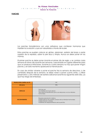 EEEnnn PPPllleeennnaaasss FFFaaacccuuullltttaaadddeeesss
DDDooossssssiiieeerrr dddeee FFFooorrrmmmaaaccciiióóónnn
86
PARCHES
Los parches transdérmicos son unos adhesivos que contienen hormonas que
impiden la ovulación y que son absorbidas a través de la piel.
Estos parches se pueden colocar en glúteo, abdomen, exterior del brazo o parte
superior de la espalda, sobre la piel seca y limpia. Nunca se debe poner en las
mamas.
El primer parche se debe poner durante el primer día de regla, y se cambia cada
semana el mismo día durante tres semanas, colocándolo en lugares diferentes para
que no produzca irritaciones. Durante la cuarta semana no hay que poner ningún
parche, y en este momento aparecerá la menstruación.
En caso de olvidar volverse a poner el parche tras la semana de descanso, o de
cambiarlo después de la semana, se debe volver a poner cuanto antes, y utilizar
preservativo u otro método de barrera adicional durante los siguientes siete días, ya
que hay riesgo de embarazo.
PROTECCIÓN CONTRA LAS ITS NO
EFICACIA 99%
VENTAJAS
- Fácil de usar.
- No interfiere en el acto sexual.
- Tiene efectos beneficiosos que no se relacionan con los métodos
hormonales.
INCONVENIENTES
- Requiere prescripción médica.
- Posibles efectos secundarios, propios de los métodos hormonales.
- Posible irritación cutánea.
- Posibilidad de desprendimiento de los parches.
-
 