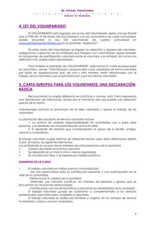 EEEnnn PPPllleeennnaaasss FFFaaacccuuullltttaaadddeeesss
DDDooossssssiiieeerrr dddeee FFFooorrrmmmaaaccciiióóónnn
9
4. LEY DEL VOLUNTARIADO
El VOLUNTARIADO está regulado por la Ley del Voluntariado, existe una Ley Estatal
(Ley 6/1996 de 15 de enero del Voluntariado) y la Ley autonómica de cada comunidad,
podéis encontrar la Ley Del voluntariado de vuestra comunidad en
www.plataformavoluntriado.org en el apartado “legislación”.
En estas Leyes del Voluntariado se regulan los derechos y deberes del voluntario,
obligaciones y derechos de las entidades que trabajan con voluntariado, regula también
el compromiso de participación voluntaria entre el voluntario y la entidad, así como una
definición más amplia sobre voluntariado.
Para finalizar el apartado de VOLUNTARIADO, adjuntamos la carta europea para
los voluntarios, donde “Volonteurope” propone esta carta adoptada de forma voluntaria
por todas las organizaciones que, de una u otro manera, están relacionadas con el
trabajo de los voluntarios; por la administración y por los mismos voluntarios.
5. CARTA EUROPEA PARA LOS VOLUNTARIOS: UNA DECLARACIÓN
BÁSICA
Reconociendo la amplia diferencia en prácticas y normas, esta Carta representa
una declaración de intenciones. Quizás por el momento sólo sea posible una adopción
parcial de la misma.
Volonteurope estimula la promoción de la idea voluntaria y apoya el trabajo de los
voluntarios.
La promoción del concepto de servicio voluntario incluye:
1. La actitud de aceptar responsabilidades en actividades con y para otras
personas, y el desarrollo de una participación activa en ellas.
2. El desarrollo de sistemas que complementen el apoyo de la familia, amigos,
vecinos y compañeros.
El trabajo voluntario puede definirse de diferentes formas, pero estas definiciones deben
incluir, al menos, los siguientes elementos:
Las actividades se ocupan de los intereses de otras personas o de la sociedad.
• Carece de interés económico personal.
• Se desarrolla en un marco más o menos organizado.
• Es una elección libre, y se expresa por medios pacíficos.
ELEMENTOS DE LA CARTA
1. El trabajo voluntario es valioso para la comunidad por:
- Ser una oportunidad para la contribución personal, y una participación en la
vida de la comunidad.
- Perfeccionar la calidad de la sociedad.
- Defender, por métodos pacíficos, los intereses de personas y grupos que se
encuentran en situaciones desfavorables.
- Contribuir por una vía democrática a solucionar las necesidades de la sociedad.
El trabajo voluntario puede ser autónomo o complementario a los servicios
profesionales, para renovarlos, ampliarlos o apoyarlos.
El trabajo voluntario se realiza por hombres y mujeres; en los campos de servicio
humanitario, cultura y acción ciudadana.
 