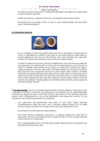 EEEnnn PPPllleeennnaaasss FFFaaacccuuullltttaaadddeeesss
DDDooossssssiiieeerrr dddeee FFFooorrrmmmaaaccciiióóónnn
90
El médico es quien determina la medida del diafragma que debe usar cada mujer
y quien enseña a colocarlo.
Puede ser usado en cualquier momento, y no perjudica para nada la salud.
Recuerda que no protege contra el sida ni otras enfermedades de transmisión
sexual, sólo del embarazo.
EL CAPUCHÓN CERVICAL
Es una cubierta en forma de dedal hecha de hule o de plástico. El capuchón es
como un diafragma en miniatura, pero sólo se acomoda sobre el cuello uterino y
puede dejarse en ese sitio por más tiempo. Hay varios tamaños de capuchón
cervical, los médicos recomiendan que se utilice con espermicidas.
Cuando se utiliza el capuchón cervical, se debe llenar una o dos terceras partes de
su capacidad con espermicida*. El capuchón se inserta para lo cual se juntan sus
orillas y se desliza hacia dentro por la vagina a lo largo de la base de la vagina.
Luego se empuja contra el cuello uterino. Se debe recorrer con el dedo el contorno
del capuchón para asegurarse de que el cuello uterino este cubierto y también
palpar la concavidad del capuchón para sentir el cuello uterino a través del hule. El
capuchón puede introducirse unas seis horas antes del coito y no debe retirarse al
menos hasta después de seis horas de la relación sexual y debe evitarse la ducha
durante ese periodo. Puede quedarse en el interior hasta 24 horas, pero al cabo de
ese tiempo debe retirarse.
* Los espermicidas, vienen en diversas presentaciones: cremas, gelatinas, espumas, óvulos
y esponjas. Contienen sustancias que bloquean el movimiento de los espermatozoides
evitando que lleguen al útero y fecunden el óvulo. Se colocan en el momento del acto
sexual, como complemento en el uso del diafragma o del capuchón cervical. Su uso
individual no es suficiente para evitar un embarazo.
- Una aplicación de espermicida sirve para un solo coito. Debe aplicarse
inmediatamente antes del coito, de lo contrario, pierde eficacia. No se debe
introducir agua y/o jabón en la vagina hasta seis horas después del coito.
- Se compran en la farmacia sin receta médica.
- No tienen efectos colaterales conocidos y a algunas parejas les viene bien la
lubricación adicional que proporcionan los espermicidas. A veces pueden producir
cierta irritación en los genitales.
- Por su desagradable sabor, el uso de espermicidas vaginales limita a las parejas que
les gusta practicar el sexo oral.
 