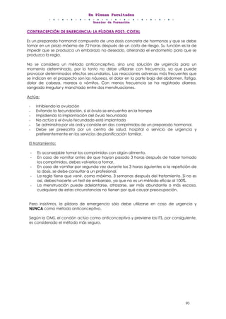 EEEnnn PPPllleeennnaaasss FFFaaacccuuullltttaaadddeeesss
DDDooossssssiiieeerrr dddeee FFFooorrrmmmaaaccciiióóónnn
93
CONTRACEPCIÓN DE EMERGENCIA: LA PÍLDORA POST- COITAL
Es un preparado hormonal compuesto de una dosis concreta de hormonas y que se debe
tomar en un plazo máximo de 72 horas después de un coito de riesgo. Su función es la de
impedir que se produzca un embarazo no deseado, alterando el endometrio para que se
produzca la regla.
No se considera un método anticonceptivo, sino una solución de urgencia para un
momento determinado, por lo tanto no debe utilizarse con frecuencia, ya que puede
provocar determinados efectos secundarios. Las reacciones adversas más frecuentes que
se indican en el prospecto son las náuseas, el dolor en la parte baja del abdomen, fatiga,
dolor de cabeza, mareos o vómitos. Con menos frecuencia se ha registrado diarrea,
sangrado irregular y manchado entre dos menstruaciones.
Actúa:
- Inhibiendo la ovulación
- Evitando la fecundación, si el óvulo se encuentra en la trompa
- Impidiendo la implantación del óvulo fecundado
- No actúa si el óvulo fecundado está implantado
- Se administra por vía oral y consiste en dos comprimidos de un preparado hormonal.
- Debe ser preescrito por un centro de salud, hospital o servicio de urgencia y
preferentemente en los servicios de planificación familiar.
El tratamiento:
- Es aconsejable tomar los comprimidos con algún alimento.
- En caso de vomitar antes de que hayan pasado 3 horas después de haber tomado
los comprimidos, debes volverlos a tomar.
- En caso de vomitar por segunda vez durante las 3 horas siguientes a la repetición de
la dosis, se debe consultar a un profesional.
- La regla tiene que venir, como máximo, 3 semanas después del tratamiento. Si no es
así, debes hacerte un test de embarazo, ya que no es un método eficaz al 100%.
- La menstruación puede adelantarse, atrasarse, ser más abundante o más escasa,
cualquiera de estas circunstancias no tienen por qué causar preocupación.
Pero insistimos, la píldora de emergencia sólo debe utilizarse en caso de urgencia y
NUNCA como método anticonceptivo.
Según la OMS, el condón actúa como anticonceptivo y previene las ITS, por consiguiente,
es considerado el método más seguro.
 