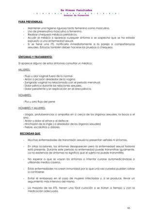 EEEnnn PPPllleeennnaaasss FFFaaacccuuullltttaaadddeeesss
DDDooossssssiiieeerrr dddeee FFFooorrrmmmaaaccciiióóónnn
95
PARA PREVENIRLAS:
- Mantener una higiene rigurosa tanto femenina como masculina.
- Uso de preservativo masculino o femenino.
- Realizar chequeos médicos periódicos.
- Acudir al médico si aparece cualquier síntoma o se sospecha que se ha estado
expuesto a una enfermedad sexual.
- Si se tiene una ITS, notificarlo inmediatamente a la pareja o compañeros/as
sexuales. Éstos/as también deben hacerse las pruebas o chequeos.
SÍNTOMAS Y TRATAMIENTO:
Si aparece alguno de estos síntomas consultar un médico:
MUJERES:
- Flujo u olor vaginal fuera de lo normal.
- Ardor o picazón alrededor de la vagina.
- Sangrado vaginal no relacionado con el periodo menstrual.
- Dolor pélvico durante las relaciones sexuales.
- Dolor persistente y sin explicación en el área pélvica.
HOMBRES:
- Pus u otro flujo del pene
HOMBRES Y MUJERES:
- Llagas, protuberancias o ampollas en o cerca de los órganos sexuales, la boca o el
ano.
- Ardor y dolor al orinar o al defecar.
- Hinchazón de la ingle ( o alrededor de los órganos sexuales)
- Fiebre, escalofríos o dolores.
RECORDAR QUE:
- Muchas enfermedades de transmisión sexual no presentan señales ni síntomas.
- En otras ocasiones, los síntomas desaparecen pero la enfermedad sexual todavía
está presente. Durante este periodo la enfermedad puede transmitirse igualmente.
La no existencia de síntomas no significa que el sujeto no pueda transmitirla.
- No esperar a que se vayan los síntomas o intentar curarse automedicándose o
utilizando medios caseros.
- Éstas enfermedades no crean inmunidad por lo que una vez curadas pueden volver
a contraerse.
- Evitar el embarazo en el caso de mujeres infectadas y, si se produce, llevar un
seguimiento más intensivo del mismo.
- La mayoría de las ETS, tienen una fácil curación si se tratan a tiempo y con la
medicación adecuada.
 