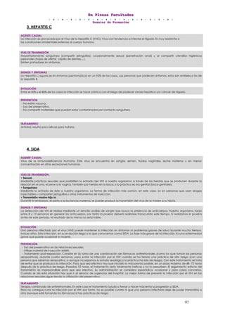 EEEnnn PPPllleeennnaaasss FFFaaacccuuullltttaaadddeeesss
DDDooossssssiiieeerrr dddeee FFFooorrrmmmaaaccciiióóónnn
97
3. HEPATITIS C
4. SIDA
AGENTE CAUSAL
La infección es provocada por el Virus de la Hepatitis C (VHC). Virus con tendencia a infectar el hígado. Es muy resistente a
las condiciones ambientales externas al cuerpo humano.
VÍAS DE TRANSMISIÓN
Mayoritariamente sanguínea (compartir jeringuillas), ocasionalmente sexual (penetración anal) y al compartir utensilios higiénicos
personales (hojas de afeitar, cepillo de dientes,...).
Existen portadores sin síntomas.
SIGNOS Y SÍNTOMAS
La Hepatitis C aguda es sin síntomas (asintomática) en un 95% de los casos. Las personas que padecen síntomas, estos son similares a los de
la Hepatitis B.
EVOLUCIÓN
Entre el 50% y el 80% de los casos la infección se hace crónica con el riesgo de padecer cirrosis hepática y/o cáncer de hígado.
PREVENCIÓN
- No existe vacuna.
- Uso del preservativo.
- No compartir materiales que puedan estar contaminados por contacto sanguíneo.
TRATAMIENTO
Antiviral, resulta poco eficaz para tratarla.
AGENTE CAUSAL
Virus de la Inmunodeficiencia Humana. Este virus se encuentra en sangre, semen, fluidos vaginales, leche materna y en menor
concentración en otras secreciones humanas.
VÍAS DE TRANSMISIÓN
• Sexual:
Mediante prácticas sexuales que posibiliten la entrada del VIH a nuestro organismo a través de las heridas que se producen durante la
relación en el ano, el pene o la vagina. También por heridas en la boca, si la práctica es oro-genital (boca-genitales).
• Sanguínea:
Mediante la entrada de éste a nuestro organismo. La forma de infección más común, en este caso, es en personas que usan drogas
inyectables y comparten jeringuillas u otros instrumentos de inyección.
• Transmisión madre-hijo/a:
Durante el embarazo, el parto o la lactancia materna, se puede producir la transmisión del virus de la madre a su hijo/a.
SIGNOS Y SÍNTOMAS
La detección del VIH se realiza mediante un sencillo análisis de sangre que busca la presencia de anticuerpos. Nuestro organismo tarda
entre 8 y 12 semanas en generar los anticuerpos, por tanto la prueba deberá realizarse transcurrido este tiempo. Si realizamos la prueba
antes de este periodo, el resultado de la misma no sería fiable.
EVOLUCIÓN
Una persona infectada por el virus (VIH) puede mantener la infección sin síntomas ni problemas graves de salud durante mucho tiempo,
incluso años. Esta infección, en su evolución llega a lo que conocemos como SIDA. La fase más grave de la infección. Es una enfermedad
grave que puede ocasionar la muerte.
PREVENCIÓN
- Uso del preservativo en las relaciones sexuales.
- Utilizar material de inyección estéril.
- Tratamiento post-exposición: Consiste en la toma de una combinación de fármacos antirretrovirales (como los que toman las personas
seropositivas), durante cuatro semanas, para evitar la infección por el VIH cuando se ha tenido una práctica de alto riesgo (con una
persona que sabemos seropositiva, o aunque no sepamos su estado sexológico la práctica ha sido de riesgo). Con este tratamiento se trata
de evitar que se produzca la infección. Para que sea efectivo hay que iniciarlo lo más pronto posible, en un plazo máximo de 48- 72 horas
después de la práctica de riesgo. Pasadas 72 horas, el tratamiento sería totalmente ineficaz y no lo prescriben. El seguimiento estricto del
tratamiento es imprescindible para que sea efectivo. Su administración se considera esporádica, ocasional y para casos concretos.
Cuando se da esta situación hay que ir al servicio de urgencias del hospital. La mejor forma de prevenir la infección por el VIH en las
relaciones sexuales sigue siendo la utilización del preservativo.
TRATAMIENTO
Terapia combinada de antirretrovirales. En este caso el tratamiento ayuda a frenar o hacer más lenta la progresión a SIDA.
Pero no consigue curar la infección por el VIH, por tanto, no es posible curarla ni que una persona infectada deje de poder transmitirla a
otra (aunque esté tomando los fármacos) si hay prácticas de riesgo.
 