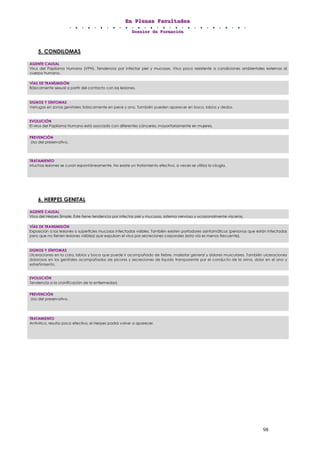 EEEnnn PPPllleeennnaaasss FFFaaacccuuullltttaaadddeeesss
DDDooossssssiiieeerrr dddeee FFFooorrrmmmaaaccciiióóónnn
98
5. CONDILOMAS
6. HERPES GENITAL
AGENTE CAUSAL
Virus del Papiloma Humano (VPH). Tendencia por infectar piel y mucosas. Virus poco resistente a condiciones ambientales externas al
cuerpo humano.
VÍAS DE TRANSMISIÓN
Básicamente sexual a partir del contacto con las lesiones.
SIGNOS Y SÍNTOMAS
Verrugas en zonas genitales: básicamente en pene y ano. También pueden aparecer en boca, labios y dedos.
EVOLUCIÓN
El virus del Papiloma Humano está asociado con diferentes cánceres, mayoritariamente en mujeres.
PREVENCIÓN
Uso del preservativo.
TRATAMIENTO
Muchas lesiones se curan espontáneamente. No existe un tratamiento efectivo, a veces se utiliza la cirugía.
AGENTE CAUSAL
Virus del Herpes Simple. Este tiene tendencia por infectar piel y mucosas, sistema nervioso y ocasionalmente vísceras.
VÍAS DE TRANSMISIÓN
Exposición a las lesiones o superficies mucosas infectadas visibles. También existen portadores asintomáticos (personas que están infectadas
pero que no tienen lesiones visibles) que expulsan el virus por secreciones corporales (esta vía es menos frecuente).
SIGNOS Y SÍNTOMAS
Ulceraciones en la cara, labios y boca que puede ir acompañado de fiebre, malestar general y dolores musculares. También ulceraciones
dolorosas en los genitales acompañadas de picores y secreciones de líquido transparente por el conducto de la orina, dolor en el ano y
estreñimiento.
EVOLUCIÓN
Tendencia a la cronificación de la enfermedad.
PREVENCIÓN
Uso del preservativo.
TRATAMIENTO
Antivírico, resulta poco efectivo, el Herpes podrá volver a aparecer.
 