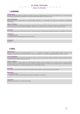 EEEnnn PPPllleeennnaaasss FFFaaacccuuullltttaaadddeeesss
DDDooossssssiiieeerrr dddeee FFFooorrrmmmaaaccciiióóónnn
99
7. GONORREA
8. SÍFILIS
AGENTE CAUSAL
Bacteria denominada Neisseria gonorrhoeae. Tendencia por infectar diferentes tejidos del cuerpo: articulaciones y otros cercanos al lugar
de la infección. Bacteria poco resistente en condiciones ambientales externas al cuerpo humano.
VÍAS DE TRANSMISIÓN
Básicamente sexual. Cuando entran en contacto tejidos infectados y sus secreciones con tejidos sanos. Existencia de portadores
asintomáticos.
SIGNOS Y SÍNTOMAS
Hinchazón y dolor del conducto por donde sale la orina y/o en la mucosa del ano, sensación continua de necesidad de orinar, dolor
intenso y dificultad en orinar, secreción amarillenta o verdosa por el conducto de la orina, hinchazón y dolor interno de cuello.
EVOLUCIÓN
Las complicaciones son poco frecuentes al existir un tratamiento efectivo. Pueden haber problemas articulares y de esterilidad si no se trata.
PREVENCIÓN
- Uso del preservativo.
- Tratamiento de la pareja (posible portador asintomático).
TRATAMIENTO
Antibiótico.
AGENTE CAUSAL
Infección provocada por la bacteria Treponema Pal.l i d u m. Bacteria con tendencia a infectar diferentes tejidos corporales: vasos
sanguíneos, piel, mucosas, huesos y sistema nervioso. Muy poco resistente en condiciones ambientales externas al cuerpo humano.
VÍAS DE TRANSMISIÓN
Fundamentalmente sexual. Contacto con las lesiones de piel y mucosas de las personas enfermas. También es posible mediante contacto
sanguíneo. Existencia de portadores sin síntomas.
SIGNOS Y SÍNTOMAS
La sífilis se divide en 4 etapas distintas con sintomatologías diferentes. Nosotros hablaremos de la primera porque es donde aparecen
lesiones reversibles con un tratamiento adecuado: Aparición de pequeñas úlceras no dolorosas de consistencia dura y tonalidades rosadas
en zonas más expuestas en el contacto sexual: pene, ano, labios, dedos y manos.
EVOLUCIÓN
Si no se trata en las dos primeras etapas de la enfermedad puede conllevar consecuencias graves e irreversibles.
PREVENCIÓN
- Uso del preservativo.
- Tratamiento de parejas sexuales (posibles portadores asintomáticos, sin síntomas).
TRATAMIENTO
Antibiótico, resulta eficaz contra esta enfermedad.
 