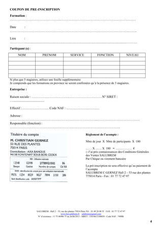 4
COUPON DE PRE-INSCRIPTION
Formation :
…………………………………………………………………………………………………….
Date :
……………………………………………………………………………………………………..
Lieu :
……………..........................................................................................................................……….
Particpant (s) :
NOM PRENOM SERVICE FONCTION NIVEAU
Si plus que 5 stagiaires, utilisez une feuille supplémentaire
Je comprends que les formations en province ne seront confirmées qu’à la présence de 3 stagiaires.
Entreprise :
Raison sociale : ……………………………..…………………………N° SIRET :
…......................................
Effectif : …………………… Code NAF : …………………………
Adresse :
……………………………………………………………………..…………………………………
Responsable (fonction) :
………………………………………………………………………………………..
Règlement de l’acompte :
Nbre de jour X Nbre de participants X 180
…… X …… X 180 = ……………. €
□ J’ai pris connaiossances des Conditions Générales
des Ventes SALUBREM
Par Chèque ou virement bancaire
La pré-inscription ne sera effective qu’au paiement de
l’acompte
SALUBREM C GERNEZ Hall 2 – 53 rue des plantes
775014 Paris - Fax : 01 77 72 47 97
SALUBREM : Hall 2 – 53, rue des plantes 75014 Paris Tél. : 01 49 28 08 55 FAX : 01 77 72 47 97
www.bet-salubrem.fr salubrem@gmail.com
N° d’existence : 11 75 46986 75 au 26/06/2011 - SIRET : 33018613100059 - Code NAF : 7490B
 