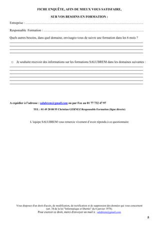 5
FICHE ENQUÊTE, AFIN DE MIEUX VOUS SATISFAIRE,
SUR VOS BESOINS EN FORMATION :
Entreprise : ……………………………………………………………………………….……………….
Responsable Formation : …………………………………………………………………………………
Quels autres besoins, dans quel domaine, envisagez-vous de suivre une formation dans les 6 mois ?
_________________________________________________________________________________
_________________________________________________________________________________
_________________________________________________________________________________
_________________________________________________________________________________
□ Je souhaite recevoir des informations sur les formations SALUBREM dans les domaines suivantes :
_________________________________________________________________________________
_________________________________________________________________________________
_________________________________________________________________________________
_________________________________________________________________________________
_________________________________________________________________________________
_________________________________________________________________________________
A expédier à l’adresse : salubrem@gmail.com ou par Fax au 01 77 732 47 97
TEL : 01 49 28 08 55 Christian GERNEZ Responsable Formation (ligne directe)
L’équipe SALUBREM vous remercie vivement d’avoir répondu à ce questionnaire
Vous disposez d'un droit d'accès, de modification, de rectification et de suppression des données qui vous concernent
(art. 34 de la loi "Informatique et libertés" du 6 janvier 1978).
Pour exercer ce droit, merci d'envoyer un mail à : salubrem@gmail.com
 