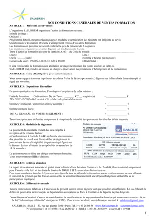 6
NOS CONDITIONS GENERALES DE VENTES FORMATION
ARTICLE 1er
: Objet de la convention
L’organisme SALUBREM organisera l’action de formation suivante :
Intitulé du stage :
Objectifs :
Programme détaillé, moyens pédagogiques et modalité d’appréciation des résultats ont été joints au devis
Questionnaire d’évaluation et feuille d’émargement remis à l’issu de la formation
Les formations en province ne seront confirmées qu’à la présence de 3 stagiaires
Les mentions obligatoires suivantes figurent sur les documents fournis :
Type d’action de formation au sens de l’article L6313-1 du Code du travail : ………………………………………….
Dates :
Durée : …….. jour(s)
Horaires du stage : 09h00 à 12h30 et 13h30 à 18h00
Lieu :
Nombre d’heures par stagiaire :
Effectif total :
Il sera remis en fin de formation une attestation de stage mentionnant les points vus lors de celle-ci.
SALUBREM peut prendre, si besoin, en charge la réservation des prestations d’hébergement et de restauration
ARTICLE 2 : Votre effectif prévu pour cette formation
Vous vous engagez à assurer la présence aux dates fixées de la (des) personne (s) figurant sur la liste devis dument rempli et
signé par vos soins.
ARTICLE 3 : Dispositions financières
En contrepartie de cette formation, l’employeur s’acquittera de coûts suivants :
Frais de formation : Coût unitaire Net de Taxe : _______ € X __ stagiaire(s) = _______________ €
TVA NON APPLICABLE article 293 - B du code général des impôts
Sommes versées par l’entreprise à titre d’acompte : = _______________ €
Sommes restants dues : = _______________ €
TOTAL GENERAL EN VOTRE REGLEMENT : = _______________ €
Toute inscription sera définitive uniquement à réception de la totalité des paiements dus dans les délais impartis
ARTICLE 4 : Modalités de règlement
Le paiement des montants restant dus sera exigible à
réception de la présente facture
« Conformément à l’article L 4441-6 du code du commerce,
des pénalités de retard sont dûes à défaut de règlement le
jour suivant la date d’exigibilité du paiement qui figure sur
la facture. Le taux d’intérêt de ces pénalités de retard est de
12 % annuels. »
Le paiement peut se faire par chèque ou virement bancaire.
Vous trouverez notre RIB ci-dessous.
ARTICLE 5 : Dédit ou abandon
Le report de session est autorisée et gratuit dans la limite d’une fois dans l’année civile. Au-delà, il sera autorisé uniquement
pour l’année civile A+1 et des frais de dossier de 100,00 € H.T. seront alors facturés en sus.
Pour toute annulation dans les 15 jours qui précèdent la date de début de la formation, aucun remboursement ne sera effectué.
Il convient de préciser que les frais ci-dessus cités ne constituent aucunement une dépense budgétaire déductible de la
participation employeur.
ARTICLE 6 : Différends éventuels
Toutes contestations relatives à l’exécution du présent contrat seront réglées tant que possible amiablement. Le cas échéant, le
différend pourra être déféré auprès de la juridiction compétente de Paris à l’initiative de la partie la plus diligente.
Vous disposez d'un droit d'accès, de modification, de rectification et de suppression des données qui vous concernent (art. 34 de
la loi "Informatique et libertés" du 6 janvier 1978). Pour exercer ce droit, merci d'envoyer un mail à : salubrem@gmail.com
SALUBREM : Hall 2 – 53, rue des plantes 75014 Paris Tél. : 01 49 28 08 55 www.bet-salubrem.fr salubrem@gmail.com
N° d’existence : 11 75 46986 75 au 26/06/2011 - SIRET : 33018613100059 - Code NAF : 7490B
 