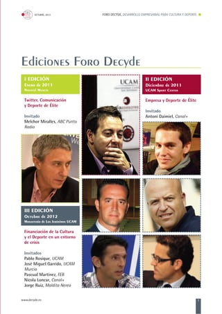 FORO DECYDE, DESARROLLO EMPRESARIAL PARA CULTURA Y DEPORTEOCTUBRE, 2013
www.decyde.es 3
Ediciones Foro Decyde
I EDICIÓN
Enero de 2011
Novotel Murcia
Twitter, Comunicación
y Deporte de Élite
Invitado
Melchor Miralles, ABC Punto
Radio
II EDICIÓN
Diciembre de 2011
UCAM Sport Center
Empresa y Deporte de Élite
Invitado
Antoni Daimiel, Canal+
III EDICIÓN
Octubre de 2012
Monasterio de Los Jerónimos UCAM
Financiación de la Cultura
y el Deporte en un entorno
de crisis
Invitados
Pablo Rosique, UCAM
José Miguel Garrido, UCAM
Murcia
Pascual Martínez, FEB
Nicola Loncar, Canal+
Jorge Ruiz, Maldita Nerea
 