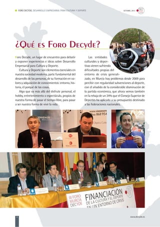 Foro Decyde, un lugar de encuentro para debatir
y exponer experiencias e ideas sobre Desarrollo
Empresarial para Cultura y Deporte.
Cultura y Deporte son elementos esenciales en
nuestra sociedad moderna, parte fundamental del
desarrollo de las personas, de su formación en va-
lores y adquisición de conocimientos: entorno, his-
toria, el porqué de las cosas.
Algo que va más allá del disfrute personal, el
hobby, entretenimiento o espectáculo, propios de
nuestra forma de pasar el tiempo libre, para pasar
a ser nuestra forma de vivir la vida.
Las entidades
culturales y depor-
tivas vienen sufriendo
dificultades propias del
entorno de crisis generali-
zado, en Murcia hay problemas desde 2009 para
percibir con regularidad subvenciones al deporte,
con el añadido de la considerable disminución de
la partida económica, que ahora vemos también
en la rebaja de un 34% que el Consejo Superior de
Deportes ha aplicado a su presupuesto destinado
a las federaciones nacionales.
FORO DECYDE, DESARROLLO EMPRESARIAL PARA CULTURA Y DEPORTE OCTUBRE, 2013
4 www.decyde.es
¿Qué es Foro Decyde?
 