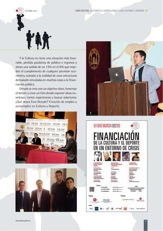 FORO DECYDE, DESARROLLO EMPRESARIAL PARA CULTURA Y DEPORTEOCTUBRE, 2013
www.decyde.es 5
Y la Cultura no tiene una situación más favo-
rable, pérdida paulatina de público e ingresos y
ahora una subida de un 13% en el IVA que impi-
den el cumplimiento de cualquier previsión eco-
nómica, sumado a la realidad de unas estructuras
demasiado vinculadas en muchos casos a la finan-
ciación pública.
Decyde se crea con un objetivo claro, fomentar
el debate y crear un foro donde exponer ideas no-
vedosas, contar experiencias y buscar soluciones.
¿Qué desea Foro Decyde? Creación de empleo y
autoempleo en Cultura y Deporte.
 