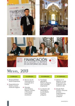1. Responsabilidad
Social Corporativa
2. Emprendimiento
Social y nuevos
nichos de negocio
Mesas, 2013
I JORNADA
3. Nuevas vías de
financiación en
el mundo de la
Cultura
4. Sinergias
entre Cultura,
Deporte, Turismo
e Innovación
como motor
económico
7. Valores en el
Deporte: La vida
profesional tras
el deporte como
medio de vida
8. Decyde Pitch
Contest: Concurso
de ideas
emprendedoras
en Cultura
y Deporte
FORO DECYDE, DESARROLLO EMPRESARIAL PARA CULTURA Y DEPORTE OCTUBRE, 2013
6 www.decyde.es
II JORNADA III JORNADA IV JORNADA
5. Tecnología
aplicadas a
Cultura y Deporte
como actividad
empresarial
6. La industria del
videojuego y
su vinculación
a Cultura
y Deporte
 