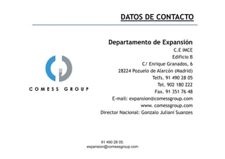 DATOS DE CONTACTO


          Departamento de Expansión
                                         C.E IMCE
                                        Edificio B
                         C/ Enrique Granados, 6
              28224 Pozuelo de Alarcón (Madrid)
                             Telfs. 91 490 28 05
                                Tel. 902 180 222
                              Fax. 91 351 76 48
           E-mail: expansion@comessgroup.com
           E    il        i @         g
                         www. comessgroup.com
      Director Nacional: Gonzalo Juliani Suanzes




        91 490 28 05.
expansion@comessgroup.com
 