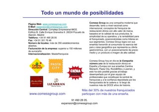 Todo un mundo de posibilidades
                                                         Comess Group es una compañía moderna que
Página Web: www.comessgroup.com
                                                         desarrolla, tanto a nivel nacional como
E-Mail: expansion@comessgroup.com
                                                         internacional, conceptos de franquicia de
Dirección Central: Complejo Empresarial IMCE.
                          p j    p
                                                         restauración
                                                         resta ración étnica con alto valor de marca,
                                                                                        alor   marca
Edificio B. Calle Enrique Granados 6. 28224 Pozuelo de
                                                         basados en la calidad de sus productos, la
Alarcón. Madrid
                                                         simplicidad de su operativa, y la rentabilidad para
Teléfono: +34 91 490 28 05
                                                         el franquiciado, posicionándolas como líderes en
Fax: +34 91 351 76 48
                                                         sus segmentos. Comess Group logra con sus
Número de locales: más de 350 establecimientos
                                                         enseñas transmitir al consumidor la esencia del
abiertos.
                                                         país o área geográfica que representa su oferta
Facturación de la empresa: superior a 150 millones
                                                         gastronómica, con un posicionamiento de precio
de euros/año
                                                         medio y un producto e imagen de alta calidad.
Internacionalización: Masterfranquicia


                                                         Comess Group hoy en día es la Compañía
                                                         número uno de la restauración étnica en
                                                         España y Europa con sus enseñas Cantina
                                                         Mariachi,
                                                         Mariachi Pasta City Rock&Ribs y Lizarran y
                                                                          City,              Lizarran,
                                                         esto ha sido posible gracias al trabajo
                                                         desempeñado por el gran equipo de
                                                         profesionales que constituyen la central de
                                                         franquicias y a la confianza depositada por los
                                                         franquiciados de la cadena a lo largo de
                                                         nuestros más de DOCE años de historia.

                                                   Más del 30% de nuestros franquiciados
 www.comessgroup.com
 www comessgroup com                               participan con más de una enseña
                                                                             enseña.

                                       91 490 28 05.
                               expansion@comessgroup.com
 