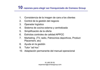 10 razones para elegir ser franquiciado de Comess Group

 1.  Consistencia de la imagen de cara a los clientes
 2.  Control de la gestión del negocio
 3.  Operador logístico
 4.
 4   Sistema de cocina externa y centralizada
     Si t     d      i     t          t li d
 5.  Simplificación de la oferta
 6.
 6   Estrictos controles de calidad APPCC
 7.  Marketing. (TV, radio, Patrocinios deportivos, Product
     Placement, etc)
 8. Ayuda en la gestión
 9. Tutor “ad hoc”
 10.
 10 Adaptación permanente del manual operacional



                           91 490 28 05.
                   expansion@comessgroup.com
 