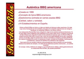Auténtica BBQ americana
 Creada en 1999
 Concepto de típica BBQ americana.
 Gastronomía centrada en carnes asadas BBQ
 Calidad, sabor y variedad.
 14 Establecimientos en España.
  Entrar en Rock & Ribs es iniciar un viaje con destino al más puro sabor americano. Un viaje
  cuyo único transporte son los sentidos y las g
     y              p                             ganas de compartir experiencias con amigos y
                                                                p       p                   g
                       familiares, en ambientes cálidos y con buena música.
Los restaurantes Rock & Ribs traen a España lo mejor de la auténtica barbacoa Americana. Ya
no hace falta cruzar el Atlántico para deleitarse con la mejor salsa ranch, ni esperar al carnaval
  de New Orleans para degustar el sabor de las auténticas especias cajún. En Rock & Ribs se
 puede encontrar todo esto y mucho más, como son las especialidades de la casa: exquisitas
                                        más
 carnes a la parrilla, según la receta de los colonos asentados en Virginia y Carolina del Norte,
los mejores costillares de cerdo a la barbacoa o la gran variedad de ensaladas, hamburguesas
               y sándwiches, capaces de satisfacer los paladares más exigentes.
   Todo dentro de una variada y sabrosa carta p   pensada para toda la familia en la que también
                                                          p                          q
destacan los starters de siempre, o la selección de deliciosos postres americanos... ¡no podrás
                                              resistirte!
Un consejo: visita y disfruta con amigos o con la familia de la calidez y oferta gastronómica de
                        un restaurante Rock & Ribs. ¡No puedes perdértelo!


                                91 490 28 05.
                        expansion@comessgroup.com
 