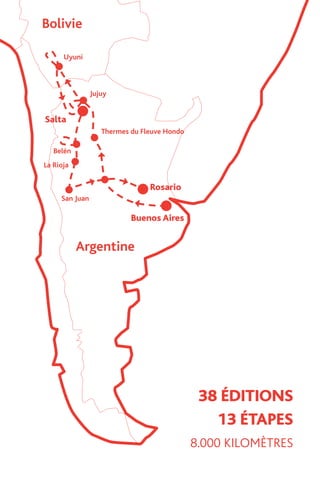 13 ÉTAPES
38 ÉDITIONS
8.000 KILOMÈTRES
Jujuy
n
Thermes du Fleuve Hondo
Rosario
Buenos Aires
rgentine
13 ÉTAPES
38 ÉDITIONS
8.000 KILOMÈTRES
Bolivie
Uyuni
Jujuy
Belén
La Rioja
San Juan
Thermes du Fleuve Hondo
Rosario
Salta
Buenos Aires
Argentine
13 ÉTAPES
38 ÉDITIONS
8.000 KILOMÈTRES
Bolivie
Uyuni
Jujuy
Belén
La Rioja
San Juan
Thermes du Fleuve Hondo
Rosario
Salta
Buenos Aires
Argentine
13 ÉTAPE
38 ÉDITION
8.000 KILOMÈTR
Bolivie
Uyuni
Jujuy
Belén
La Rioja
San Juan
Thermes du Fleuve Hondo
Rosario
Salta
Buenos Aires
Argentine
 