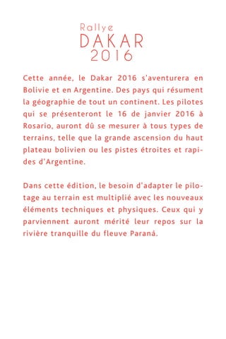 D A K A R
2 0 1 6
R a l l y e
ette année, le Dakar 2016 s'aventurera en
olivie et en Argentine. Des pays qui résument
géographie de tout un continent. Les pilotes
ui se présenteront le 16 de janvier 2016 à
osario, auront dû se mesurer à tous types de
errains, telle que la grande ascension du haut
ateau bolivien ou les pistes étroites et rapi-
es d'Argentine.
ans cette édition, le besoin d'adapter le pilo-
age au terrain est multiplié avec les nouveaux
éments techniques et physiques. Ceux qui y
arviennent auront mérité leur repos sur la
vière tranquille du fleuve Paraná.
D A K A R
2 0 1 6
R a l l y e
Cette année, le Dakar 2016 s'aventurera en
Bolivie et en Argentine. Des pays qui résument
la géographie de tout un continent. Les pilotes
qui se présenteront le 16 de janvier 2016 à
Rosario, auront dû se mesurer à tous types de
terrains, telle que la grande ascension du haut
plateau bolivien ou les pistes étroites et rapi-
des d'Argentine.
Dans cette édition, le besoin d'adapter le pilo-
tage au terrain est multiplié avec les nouveaux
éléments techniques et physiques. Ceux qui y
parviennent auront mérité leur repos sur la
rivière tranquille du fleuve Paraná.
 