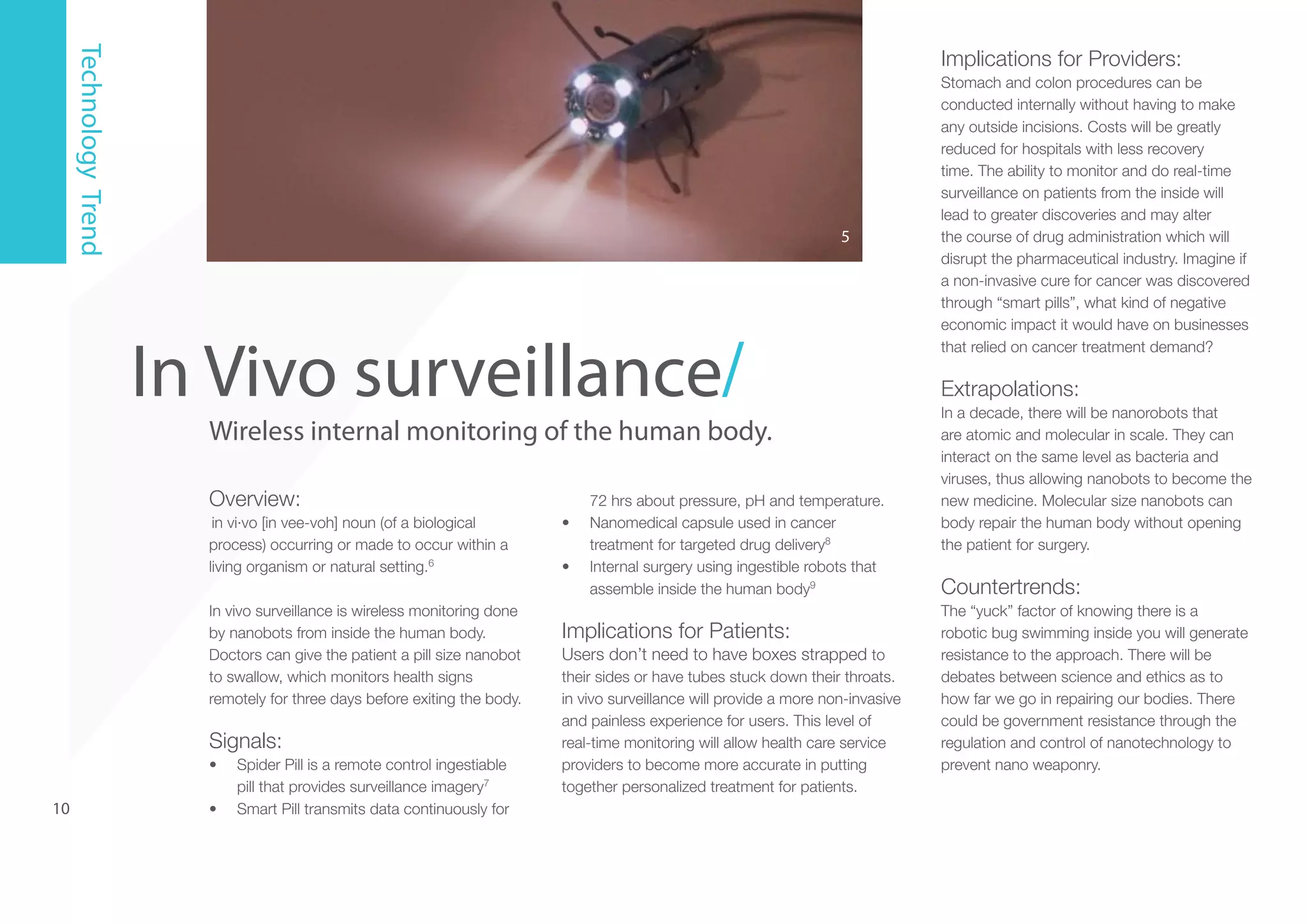 Technology Trend

Implications for Providers:

5

In Vivo surveillance/

Wireless internal monitoring of the human body.
Overview:
in vi·vo [in vee-voh] noun (of a biological
process) occurring or made to occur within a
living organism or natural setting.6
In vivo surveillance is wireless monitoring done
by nanobots from inside the human body.
Doctors can give the patient a pill size nanobot
to swallow, which monitors health signs
remotely for three days before exiting the body.

Signals:
•	

10

•	

Spider Pill is a remote control ingestiable
pill that provides surveillance imagery7
Smart Pill transmits data continuously for

•	
•	

72 hrs about pressure, pH and temperature.
Nanomedical capsule used in cancer
treatment for targeted drug delivery8
Internal surgery using ingestible robots that
assemble inside the human body9

Implications for Patients:
Users don’t need to have boxes strapped to
their sides or have tubes stuck down their throats.
in vivo surveillance will provide a more non-invasive
and painless experience for users. This level of
real-time monitoring will allow health care service
providers to become more accurate in putting
together personalized treatment for patients.

Stomach and colon procedures can be
conducted internally without having to make
any outside incisions. Costs will be greatly
reduced for hospitals with less recovery
time. The ability to monitor and do real-time
surveillance on patients from the inside will
lead to greater discoveries and may alter
the course of drug administration which will
disrupt the pharmaceutical industry. Imagine if
a non-invasive cure for cancer was discovered
through “smart pills”, what kind of negative
economic impact it would have on businesses
that relied on cancer treatment demand?

Extrapolations:
In a decade, there will be nanorobots that
are atomic and molecular in scale. They can
interact on the same level as bacteria and
viruses, thus allowing nanobots to become the
new medicine. Molecular size nanobots can
body repair the human body without opening
the patient for surgery.

Countertrends:
The “yuck” factor of knowing there is a
robotic bug swimming inside you will generate
resistance to the approach. There will be
debates between science and ethics as to
how far we go in repairing our bodies. There
could be government resistance through the
regulation and control of nanotechnology to
prevent nano weaponry.

 