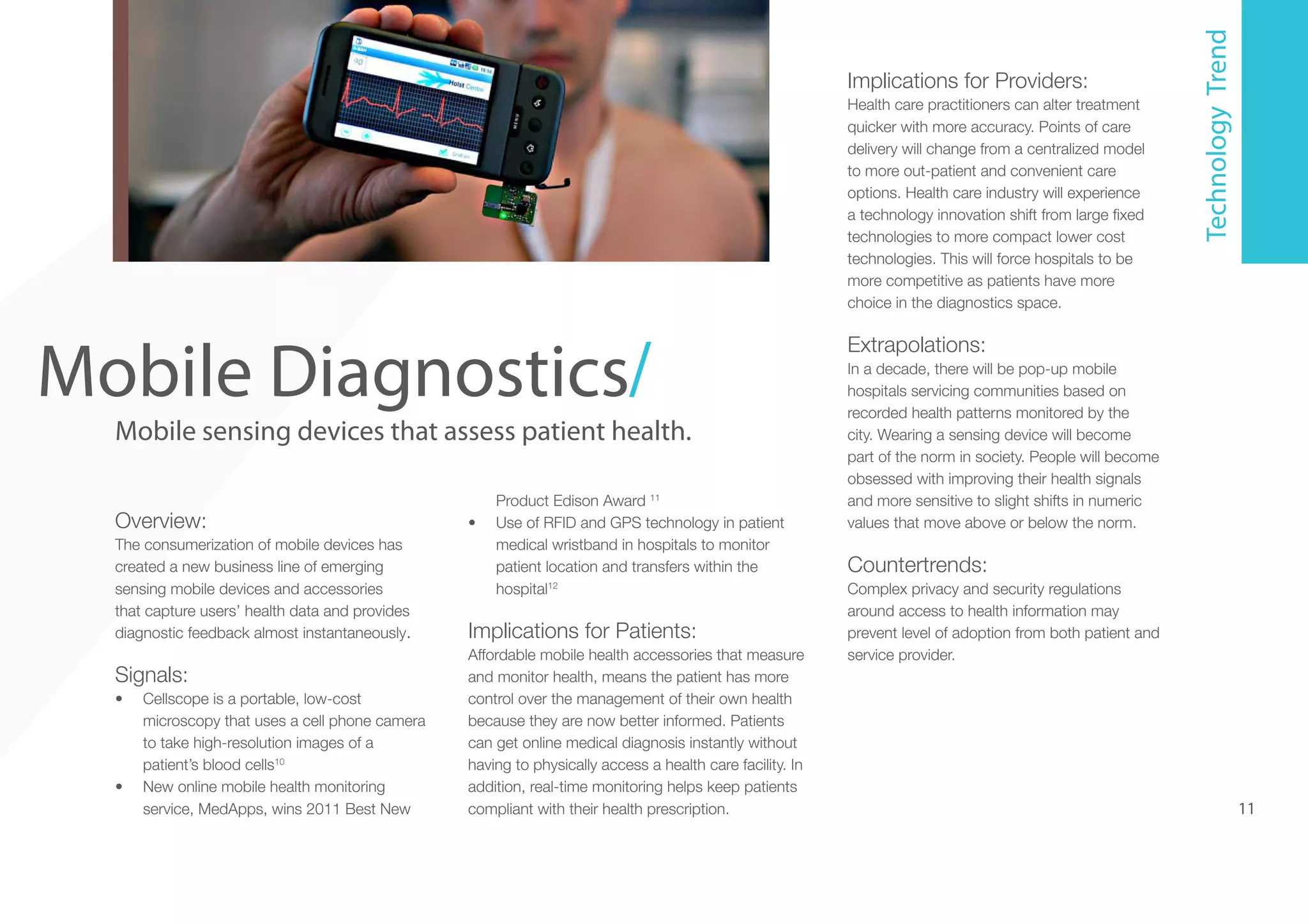 5

Mobile Diagnostics/

Mobile sensing devices that assess patient health.
Overview:
The consumerization of mobile devices has
created a new business line of emerging
sensing mobile devices and accessories
that capture users’ health data and provides
diagnostic feedback almost instantaneously.

Signals:
•	

•	

Cellscope is a portable, low-cost
microscopy that uses a cell phone camera
to take high-resolution images of a
patient’s blood cells10
New online mobile health monitoring
service, MedApps, wins 2011 Best New

•	

Product Edison Award 11
Use of RFID and GPS technology in patient
medical wristband in hospitals to monitor
patient location and transfers within the
hospital12

Implications for Patients:
Affordable mobile health accessories that measure
and monitor health, means the patient has more
control over the management of their own health
because they are now better informed. Patients
can get online medical diagnosis instantly without
having to physically access a health care facility. In
addition, real-time monitoring helps keep patients
compliant with their health prescription.

Health care practitioners can alter treatment
quicker with more accuracy. Points of care
delivery will change from a centralized model
to more out-patient and convenient care
options. Health care industry will experience
a technology innovation shift from large fixed
technologies to more compact lower cost
technologies. This will force hospitals to be
more competitive as patients have more
choice in the diagnostics space.

Technology Trend

Implications for Providers:

Extrapolations:
In a decade, there will be pop-up mobile
hospitals servicing communities based on
recorded health patterns monitored by the
city. Wearing a sensing device will become
part of the norm in society. People will become
obsessed with improving their health signals
and more sensitive to slight shifts in numeric
values that move above or below the norm.

Countertrends:
Complex privacy and security regulations
around access to health information may
prevent level of adoption from both patient and
service provider.

11

 