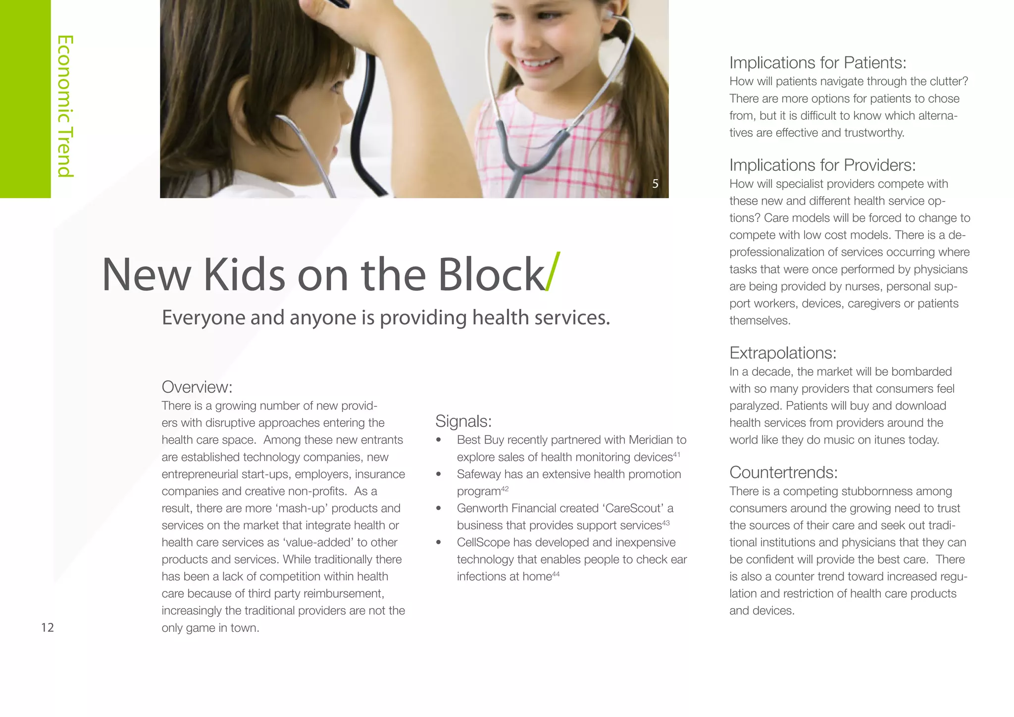 Economic Trend

Implications for Patients:
How will patients navigate through the clutter?
There are more options for patients to chose
from, but it is difficult to know which alternatives are effective and trustworthy.

Implications for Providers:
5

New Kids on the Block/
Everyone and anyone is providing health services.

How will specialist providers compete with
these new and different health service options? Care models will be forced to change to
compete with low cost models. There is a deprofessionalization of services occurring where
tasks that were once performed by physicians
are being provided by nurses, personal support workers, devices, caregivers or patients
themselves.

Extrapolations:
Overview:

12

There is a growing number of new providers with disruptive approaches entering the
health care space. Among these new entrants
are established technology companies, new
entrepreneurial start-ups, employers, insurance
companies and creative non-profits. As a
result, there are more ‘mash-up’ products and
services on the market that integrate health or
health care services as ‘value-added’ to other
products and services. While traditionally there
has been a lack of competition within health
care because of third party reimbursement,
increasingly the traditional providers are not the
only game in town.

Signals:
•	
•	
•	
•	

Best Buy recently partnered with Meridian to
explore sales of health monitoring devices41
Safeway has an extensive health promotion
program42
Genworth Financial created ‘CareScout’ a
business that provides support services43
CellScope has developed and inexpensive
technology that enables people to check ear
infections at home44

In a decade, the market will be bombarded
with so many providers that consumers feel
paralyzed. Patients will buy and download
health services from providers around the
world like they do music on itunes today.

Countertrends:
There is a competing stubbornness among
consumers around the growing need to trust
the sources of their care and seek out traditional institutions and physicians that they can
be confident will provide the best care. There
is also a counter trend toward increased regulation and restriction of health care products
and devices.

 