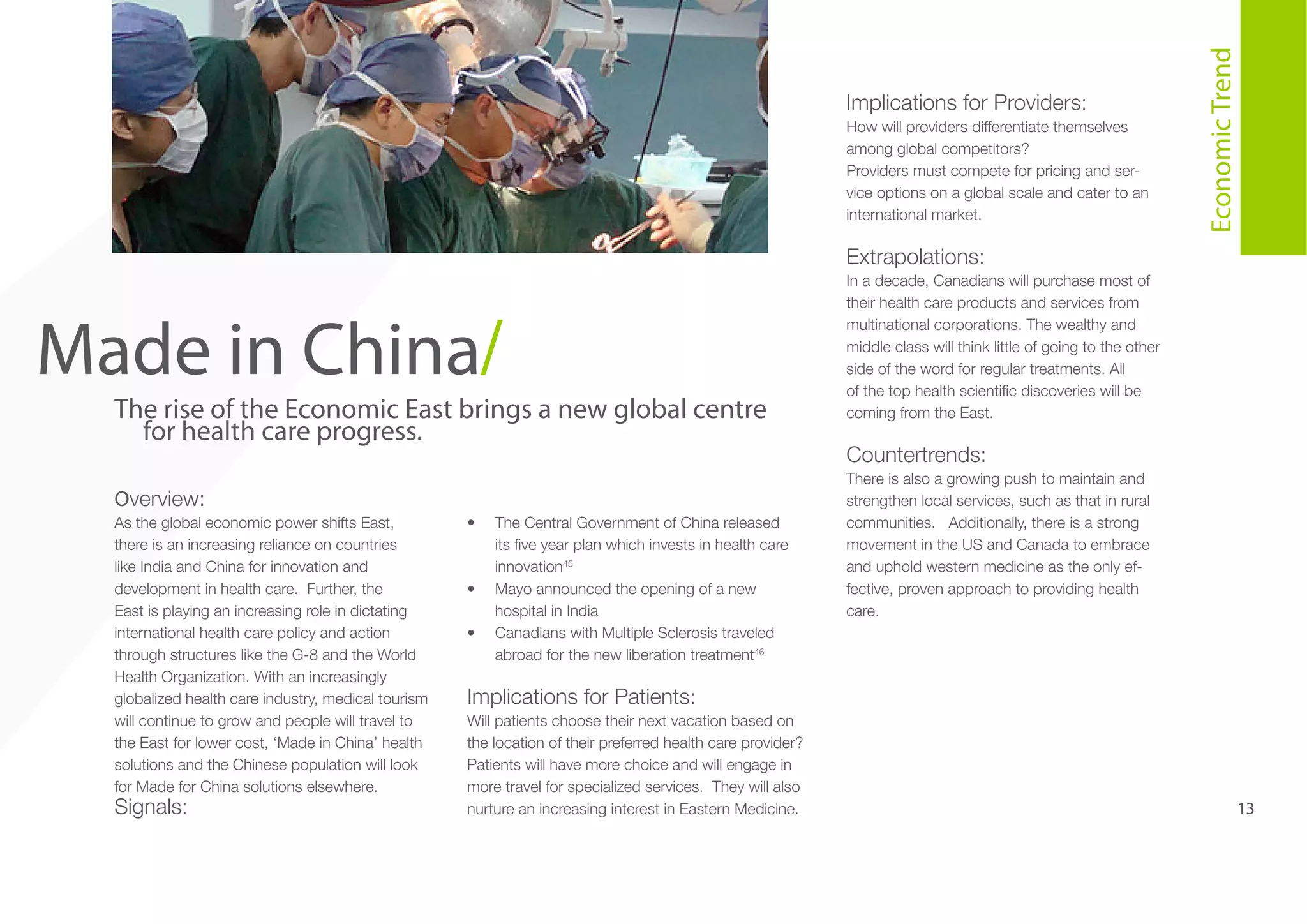 How will providers differentiate themselves
among global competitors?
Providers must compete for pricing and service options on a global scale and cater to an
international market.

5

Made in China/

The rise of the Economic East brings a new global centre
for health care progress.
Overview:
As the global economic power shifts East,
there is an increasing reliance on countries
like India and China for innovation and
development in health care. Further, the
East is playing an increasing role in dictating
international health care policy and action
through structures like the G-8 and the World
Health Organization. With an increasingly
globalized health care industry, medical tourism
will continue to grow and people will travel to
the East for lower cost, ‘Made in China’ health
solutions and the Chinese population will look
for Made for China solutions elsewhere.

Signals:

•	

•	
•	

The Central Government of China released
its five year plan which invests in health care
innovation45
Mayo announced the opening of a new
hospital in India
Canadians with Multiple Sclerosis traveled
abroad for the new liberation treatment46

Economic Trend

Implications for Providers:

Extrapolations:
In a decade, Canadians will purchase most of
their health care products and services from
multinational corporations. The wealthy and
middle class will think little of going to the other
side of the word for regular treatments. All
of the top health scientific discoveries will be
coming from the East.

Countertrends:
There is also a growing push to maintain and
strengthen local services, such as that in rural
communities. Additionally, there is a strong
movement in the US and Canada to embrace
and uphold western medicine as the only effective, proven approach to providing health
care.

Implications for Patients:
Will patients choose their next vacation based on
the location of their preferred health care provider?
Patients will have more choice and will engage in
more travel for specialized services. They will also
nurture an increasing interest in Eastern Medicine.

13

 