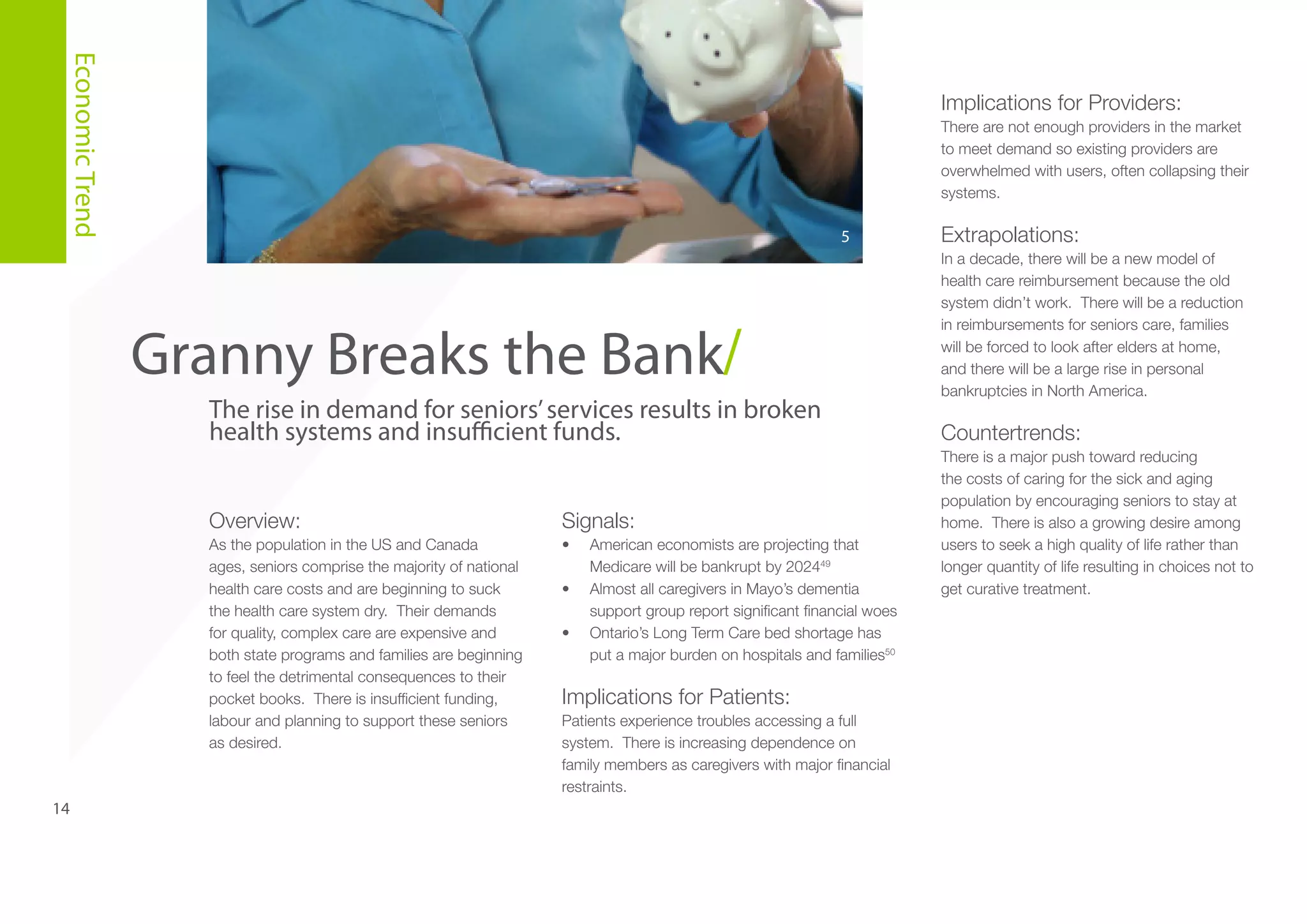 Economic Trend

Implications for Providers:
There are not enough providers in the market
to meet demand so existing providers are
overwhelmed with users, often collapsing their
systems.

5

Granny Breaks the Bank/
The rise in demand for seniors’ services results in broken
health systems and insufficient funds.
Overview:

14

Signals:

As the population in the US and Canada
ages, seniors comprise the majority of national
health care costs and are beginning to suck
the health care system dry. Their demands
for quality, complex care are expensive and
both state programs and families are beginning
to feel the detrimental consequences to their
pocket books. There is insufficient funding,
labour and planning to support these seniors
as desired.

•	
•	
•	

American economists are projecting that
Medicare will be bankrupt by 202449
Almost all caregivers in Mayo’s dementia
support group report significant financial woes
Ontario’s Long Term Care bed shortage has
put a major burden on hospitals and families50

Implications for Patients:
Patients experience troubles accessing a full
system. There is increasing dependence on
family members as caregivers with major financial
restraints.

Extrapolations:
In a decade, there will be a new model of
health care reimbursement because the old
system didn’t work. There will be a reduction
in reimbursements for seniors care, families
will be forced to look after elders at home,
and there will be a large rise in personal
bankruptcies in North America.

Countertrends:
There is a major push toward reducing
the costs of caring for the sick and aging
population by encouraging seniors to stay at
home. There is also a growing desire among
users to seek a high quality of life rather than
longer quantity of life resulting in choices not to
get curative treatment.

 
