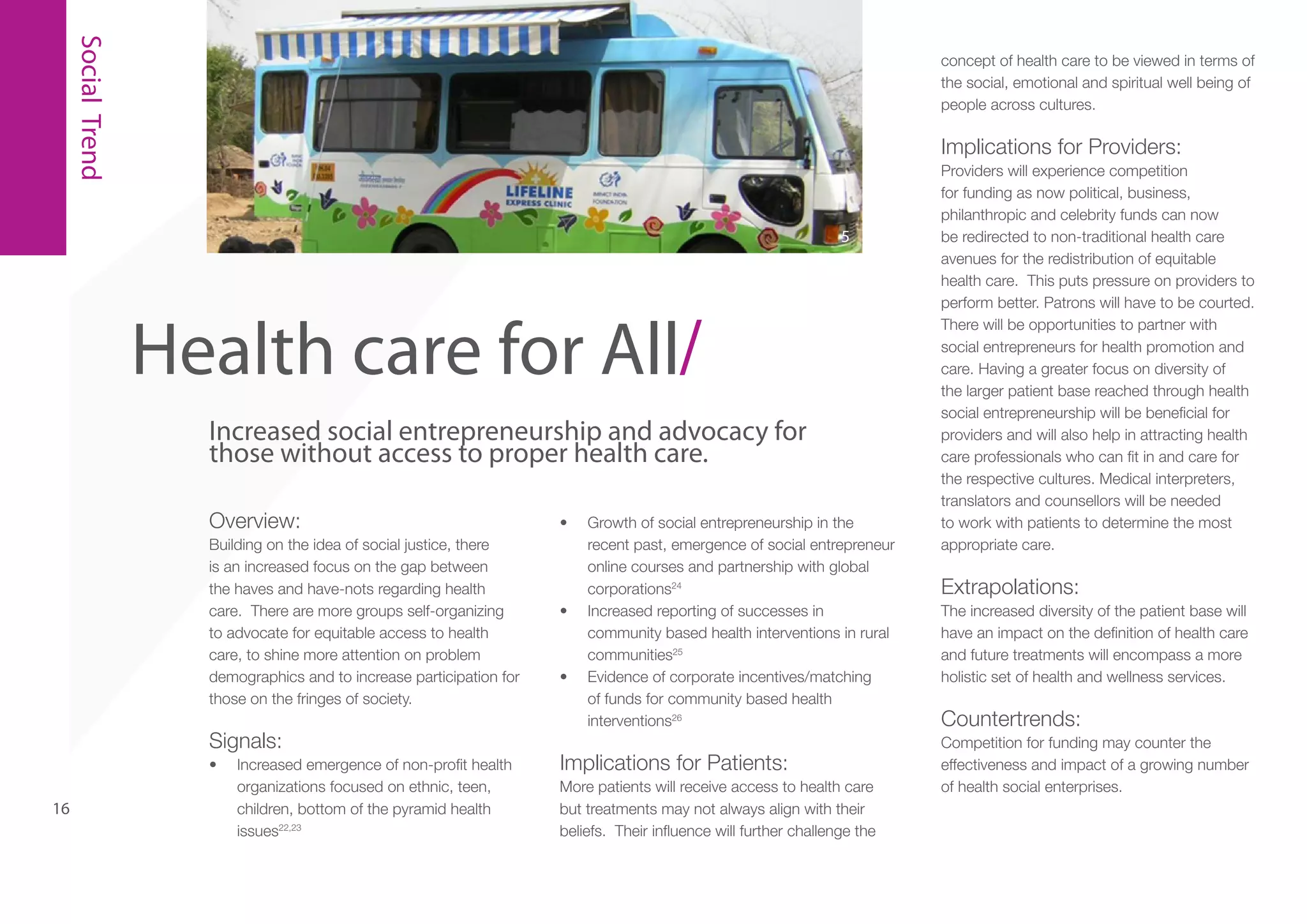 Social Trend

concept of health care to be viewed in terms of
the social, emotional and spiritual well being of
people across cultures.

Implications for Providers:

5

Health care for All/
Increased social entrepreneurship and advocacy for
those without access to proper health care.
Overview:
Building on the idea of social justice, there
is an increased focus on the gap between
the haves and have-nots regarding health
care. There are more groups self-organizing
to advocate for equitable access to health
care, to shine more attention on problem
demographics and to increase participation for
those on the fringes of society.

Signals:
•	

16

Increased emergence of non-profit health
organizations focused on ethnic, teen,
children, bottom of the pyramid health
issues22,23

•	

•	

•	

Growth of social entrepreneurship in the
recent past, emergence of social entrepreneur
online courses and partnership with global
corporations24
Increased reporting of successes in
community based health interventions in rural
communities25
Evidence of corporate incentives/matching
of funds for community based health
interventions26

Implications for Patients:
More patients will receive access to health care
but treatments may not always align with their
beliefs. Their influence will further challenge the

Providers will experience competition
for funding as now political, business,
philanthropic and celebrity funds can now
be redirected to non-traditional health care
avenues for the redistribution of equitable
health care. This puts pressure on providers to
perform better. Patrons will have to be courted.
There will be opportunities to partner with
social entrepreneurs for health promotion and
care. Having a greater focus on diversity of
the larger patient base reached through health
social entrepreneurship will be beneficial for
providers and will also help in attracting health
care professionals who can fit in and care for
the respective cultures. Medical interpreters,
translators and counsellors will be needed
to work with patients to determine the most
appropriate care.

Extrapolations:
The increased diversity of the patient base will
have an impact on the definition of health care
and future treatments will encompass a more
holistic set of health and wellness services.

Countertrends:
Competition for funding may counter the
effectiveness and impact of a growing number
of health social enterprises.

 