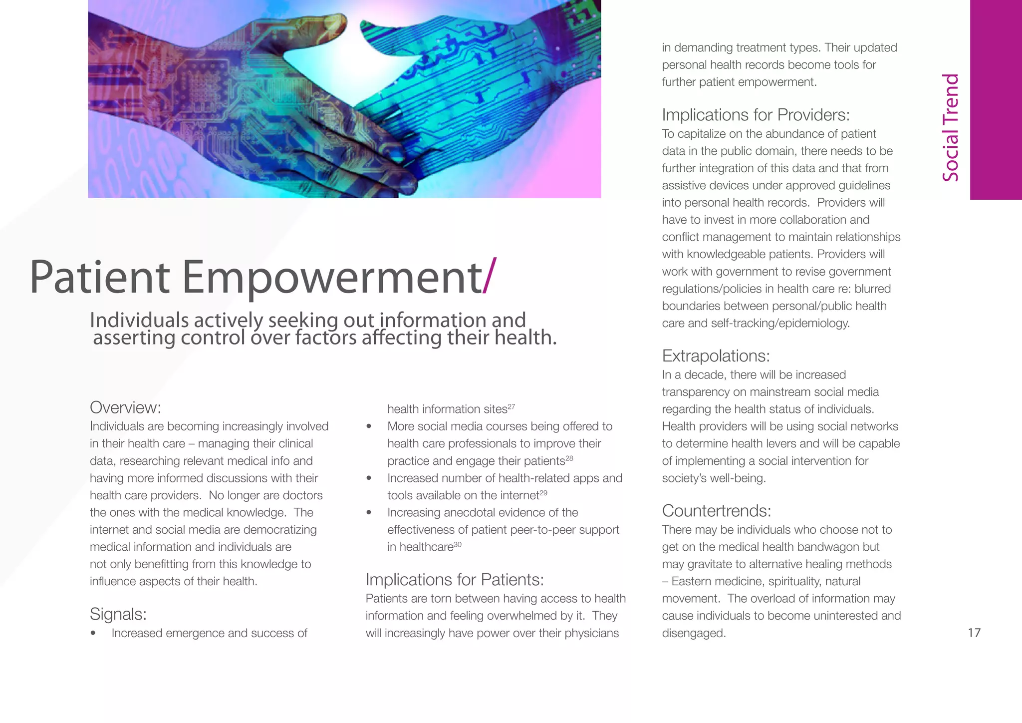 Implications for Providers:

5

Patient Empowerment/
Individuals actively seeking out information and
asserting control over factors affecting their health.
Overview:
Individuals are becoming increasingly involved
in their health care – managing their clinical
data, researching relevant medical info and
having more informed discussions with their
health care providers. No longer are doctors
the ones with the medical knowledge. The
internet and social media are democratizing
medical information and individuals are
not only benefitting from this knowledge to
influence aspects of their health.

Signals:
•	

Increased emergence and success of

•	

•	
•	

health information sites27
More social media courses being offered to
health care professionals to improve their
practice and engage their patients28
Increased number of health-related apps and
tools available on the internet29
Increasing anecdotal evidence of the
effectiveness of patient peer-to-peer support
in healthcare30

Implications for Patients:
Patients are torn between having access to health
information and feeling overwhelmed by it. They
will increasingly have power over their physicians

To capitalize on the abundance of patient
data in the public domain, there needs to be
further integration of this data and that from
assistive devices under approved guidelines
into personal health records. Providers will
have to invest in more collaboration and
conflict management to maintain relationships
with knowledgeable patients. Providers will
work with government to revise government
regulations/policies in health care re: blurred
boundaries between personal/public health
care and self-tracking/epidemiology.

Social Trend

in demanding treatment types. Their updated
personal health records become tools for
further patient empowerment.

Extrapolations:
In a decade, there will be increased
transparency on mainstream social media
regarding the health status of individuals.
Health providers will be using social networks
to determine health levers and will be capable
of implementing a social intervention for
society’s well-being.

Countertrends:
There may be individuals who choose not to
get on the medical health bandwagon but
may gravitate to alternative healing methods
– Eastern medicine, spirituality, natural
movement. The overload of information may
cause individuals to become uninterested and
disengaged.

17

 