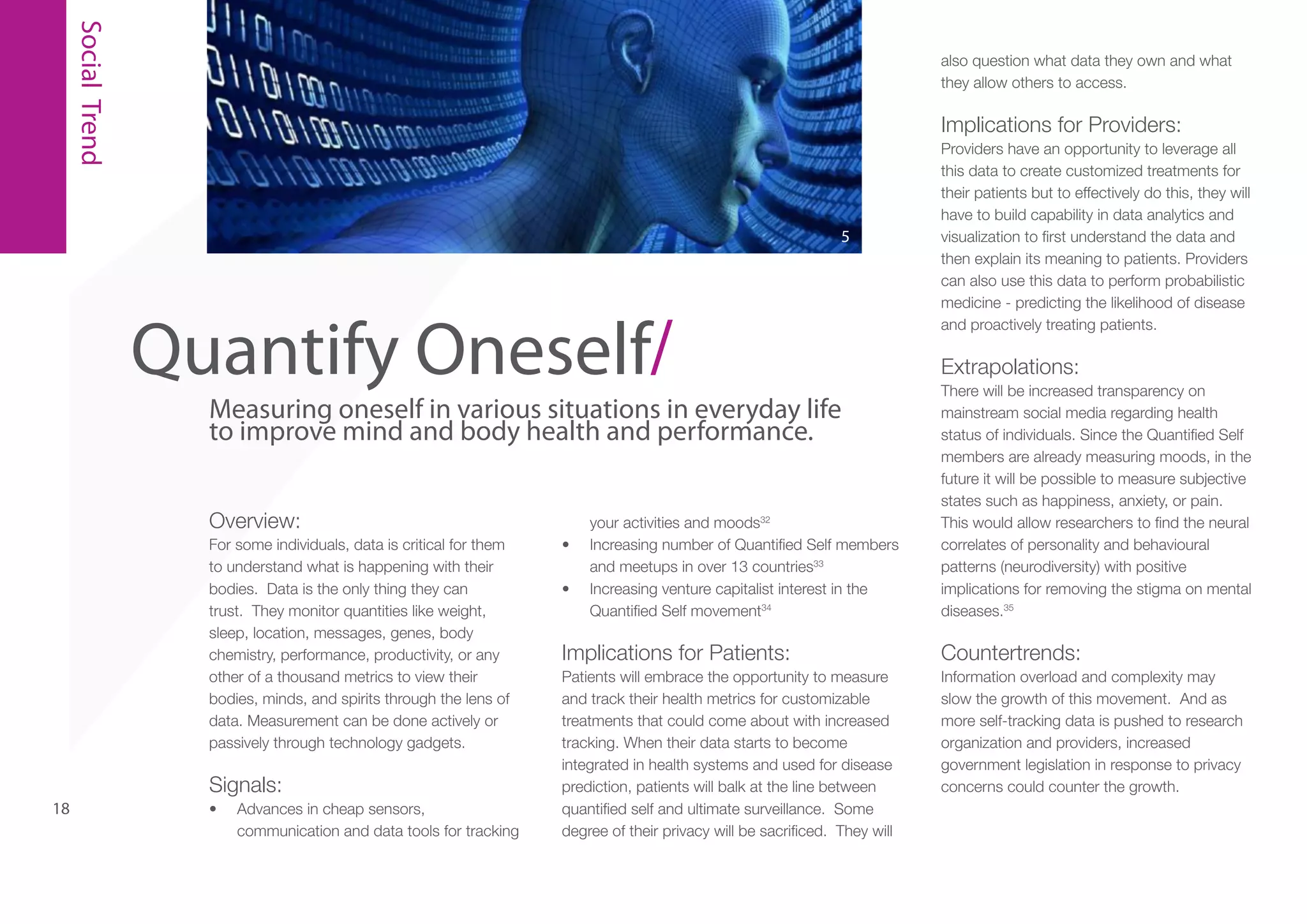 Social Trend

also question what data they own and what
they allow others to access.

Implications for Providers:

5

Quantify Oneself/

Measuring oneself in various situations in everyday life
to improve mind and body health and performance.
Overview:
For some individuals, data is critical for them
to understand what is happening with their
bodies. Data is the only thing they can
trust. They monitor quantities like weight,
sleep, location, messages, genes, body
chemistry, performance, productivity, or any
other of a thousand metrics to view their
bodies, minds, and spirits through the lens of
data. Measurement can be done actively or
passively through technology gadgets.

Signals:
18

•	

Advances in cheap sensors,
communication and data tools for tracking

•	
•	

your activities and moods32
Increasing number of Quantified Self members
and meetups in over 13 countries33
Increasing venture capitalist interest in the
Quantified Self movement34

Providers have an opportunity to leverage all
this data to create customized treatments for
their patients but to effectively do this, they will
have to build capability in data analytics and
visualization to first understand the data and
then explain its meaning to patients. Providers
can also use this data to perform probabilistic
medicine - predicting the likelihood of disease
and proactively treating patients.

Extrapolations:
There will be increased transparency on
mainstream social media regarding health
status of individuals. Since the Quantified Self
members are already measuring moods, in the
future it will be possible to measure subjective
states such as happiness, anxiety, or pain.
This would allow researchers to find the neural
correlates of personality and behavioural
patterns (neurodiversity) with positive
implications for removing the stigma on mental
diseases.35

Implications for Patients:

Countertrends:

Patients will embrace the opportunity to measure
and track their health metrics for customizable
treatments that could come about with increased
tracking. When their data starts to become
integrated in health systems and used for disease
prediction, patients will balk at the line between
quantified self and ultimate surveillance. Some
degree of their privacy will be sacrificed. They will

Information overload and complexity may
slow the growth of this movement. And as
more self-tracking data is pushed to research
organization and providers, increased
government legislation in response to privacy
concerns could counter the growth.

 