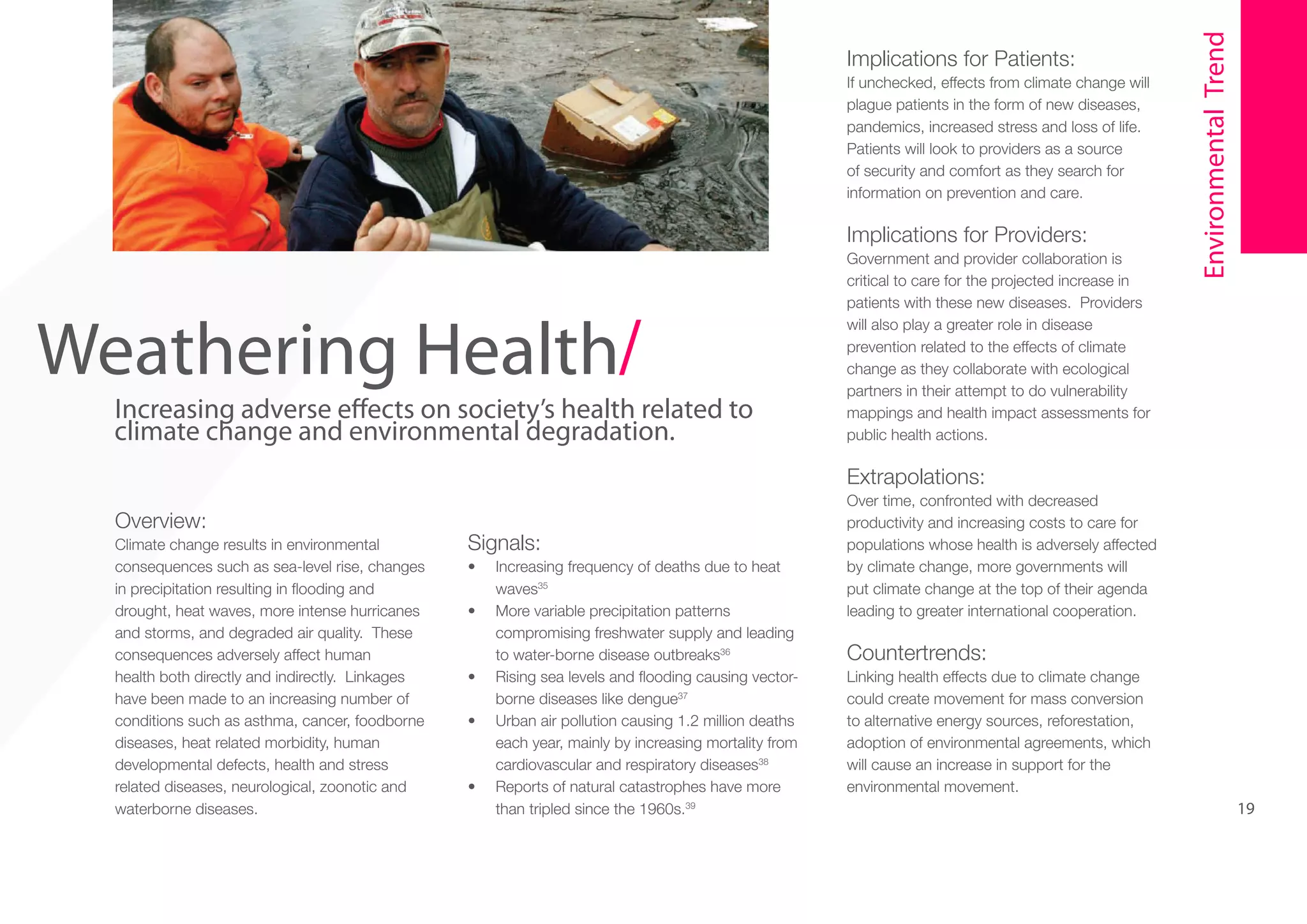 If unchecked, effects from climate change will
plague patients in the form of new diseases,
pandemics, increased stress and loss of life.
Patients will look to providers as a source
of security and comfort as they search for
information on prevention and care.

5

Weathering Health/

Increasing adverse effects on society’s health related to
climate change and environmental degradation.

Implications for Providers:
Government and provider collaboration is
critical to care for the projected increase in
patients with these new diseases. Providers
will also play a greater role in disease
prevention related to the effects of climate
change as they collaborate with ecological
partners in their attempt to do vulnerability
mappings and health impact assessments for
public health actions.

Environmental Trend

Implications for Patients:

Extrapolations:
Overview:
Climate change results in environmental
consequences such as sea-level rise, changes
in precipitation resulting in flooding and
drought, heat waves, more intense hurricanes
and storms, and degraded air quality. These
consequences adversely affect human
health both directly and indirectly. Linkages
have been made to an increasing number of
conditions such as asthma, cancer, foodborne
diseases, heat related morbidity, human
developmental defects, health and stress
related diseases, neurological, zoonotic and
waterborne diseases.

Signals:
•	
•	

•	
•	

•	

Increasing frequency of deaths due to heat
waves35
More variable precipitation patterns
compromising freshwater supply and leading
to water-borne disease outbreaks36
Rising sea levels and flooding causing vectorborne diseases like dengue37
Urban air pollution causing 1.2 million deaths
each year, mainly by increasing mortality from
cardiovascular and respiratory diseases38
Reports of natural catastrophes have more
than tripled since the 1960s.39

Over time, confronted with decreased
productivity and increasing costs to care for
populations whose health is adversely affected
by climate change, more governments will
put climate change at the top of their agenda
leading to greater international cooperation.

Countertrends:
Linking health effects due to climate change
could create movement for mass conversion
to alternative energy sources, reforestation,
adoption of environmental agreements, which
will cause an increase in support for the
environmental movement.

19

 