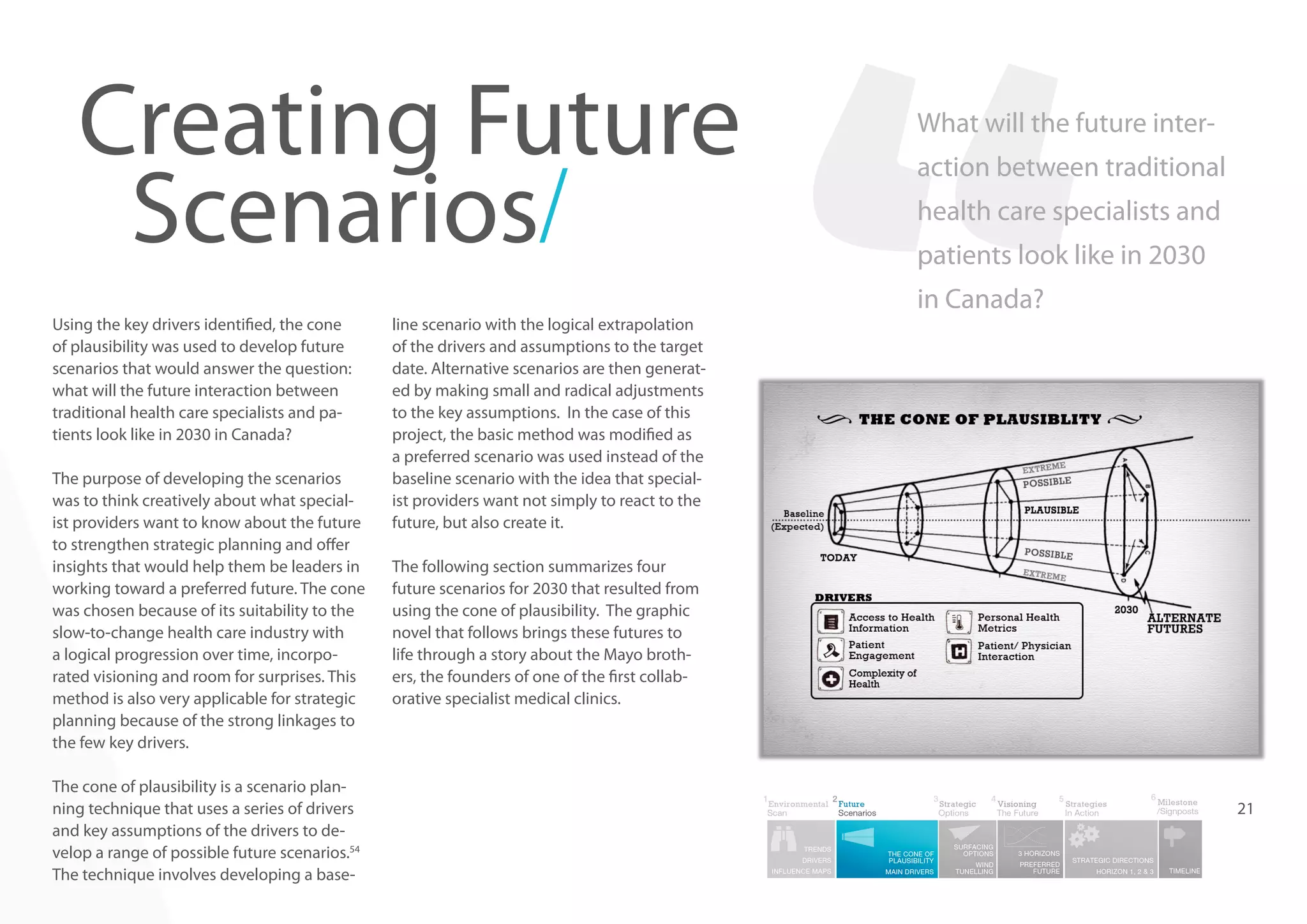 Creating Future
Scenarios/
Using the key drivers identified, the cone
of plausibility was used to develop future
scenarios that would answer the question:
what will the future interaction between
traditional health care specialists and patients look like in 2030 in Canada?
The purpose of developing the scenarios
was to think creatively about what specialist providers want to know about the future
to strengthen strategic planning and offer
insights that would help them be leaders in
working toward a preferred future. The cone
was chosen because of its suitability to the
slow-to-change health care industry with
a logical progression over time, incorporated visioning and room for surprises. This
method is also very applicable for strategic
planning because of the strong linkages to
the few key drivers.
The cone of plausibility is a scenario planning technique that uses a series of drivers
and key assumptions of the drivers to develop a range of possible future scenarios.54
The technique involves developing a base-

line scenario with the logical extrapolation
of the drivers and assumptions to the target
date. Alternative scenarios are then generated by making small and radical adjustments
to the key assumptions. In the case of this
project, the basic method was modified as
a preferred scenario was used instead of the
baseline scenario with the idea that specialist providers want not simply to react to the
future, but also create it.

What will the future interaction between traditional
health care specialists and
patients look like in 2030
in Canada?

The following section summarizes four
future scenarios for 2030 that resulted from
using the cone of plausibility. The graphic
novel that follows brings these futures to
life through a story about the Mayo brothers, the founders of one of the first collaborative specialist medical clinics.

21

 