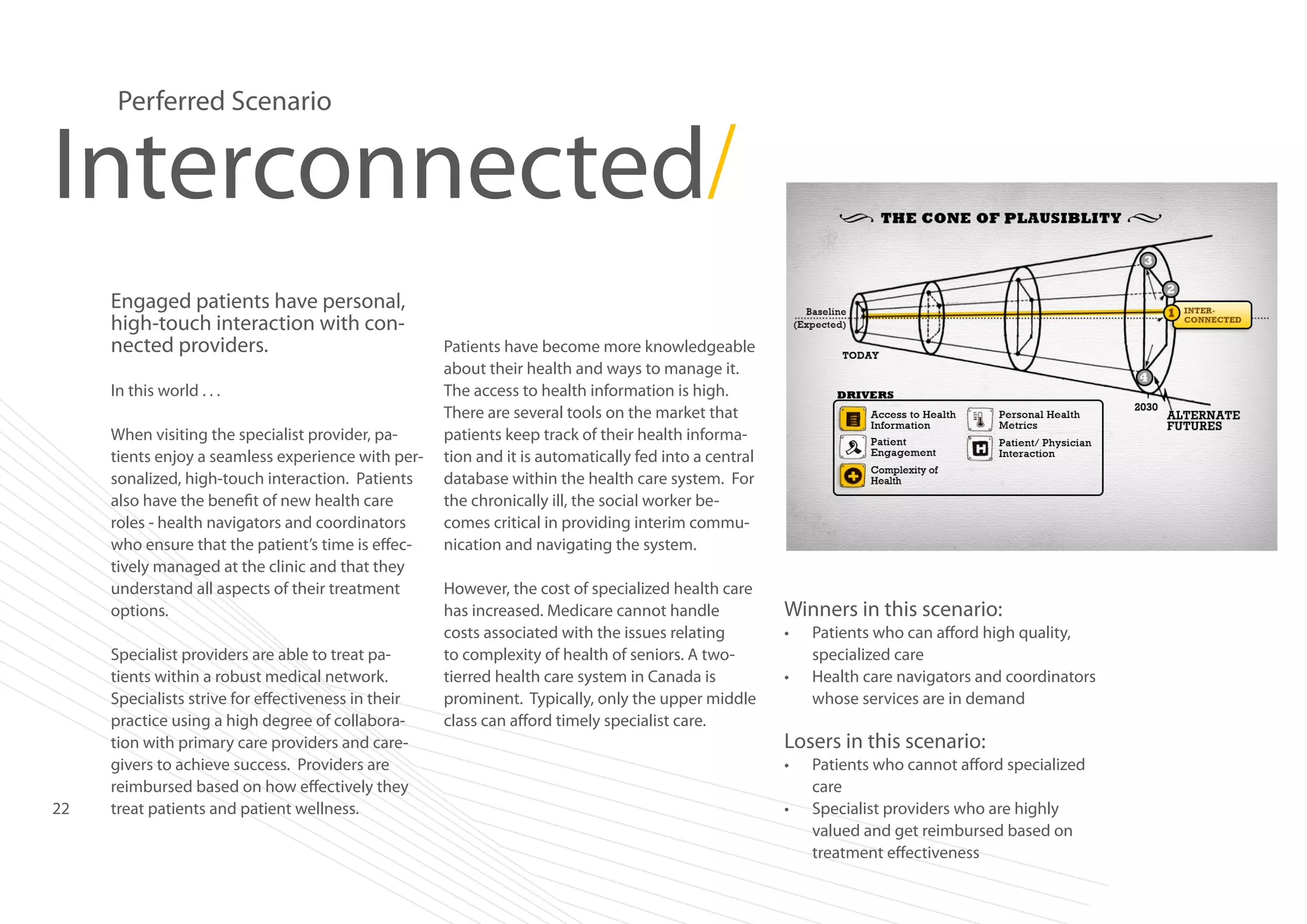 Perferred Scenario

Interconnected/
Engaged patients have personal,
high-touch interaction with connected providers.
In this world . . .
When visiting the specialist provider, patients enjoy a seamless experience with personalized, high-touch interaction. Patients
also have the benefit of new health care
roles - health navigators and coordinators
who ensure that the patient’s time is effectively managed at the clinic and that they
understand all aspects of their treatment
options.

22

Specialist providers are able to treat patients within a robust medical network.
Specialists strive for effectiveness in their
practice using a high degree of collaboration with primary care providers and caregivers to achieve success. Providers are
reimbursed based on how effectively they
treat patients and patient wellness.

Patients have become more knowledgeable
about their health and ways to manage it.
The access to health information is high.
There are several tools on the market that
patients keep track of their health information and it is automatically fed into a central
database within the health care system. For
the chronically ill, the social worker becomes critical in providing interim communication and navigating the system.
However, the cost of specialized health care
has increased. Medicare cannot handle
costs associated with the issues relating
to complexity of health of seniors. A twotierred health care system in Canada is
prominent. Typically, only the upper middle
class can afford timely specialist care.

Winners in this scenario:
•	
•	

Patients who can afford high quality,
specialized care
Health care navigators and coordinators
whose services are in demand

Losers in this scenario:
•	
•	

Patients who cannot afford specialized
care
Specialist providers who are highly
valued and get reimbursed based on
treatment effectiveness

 