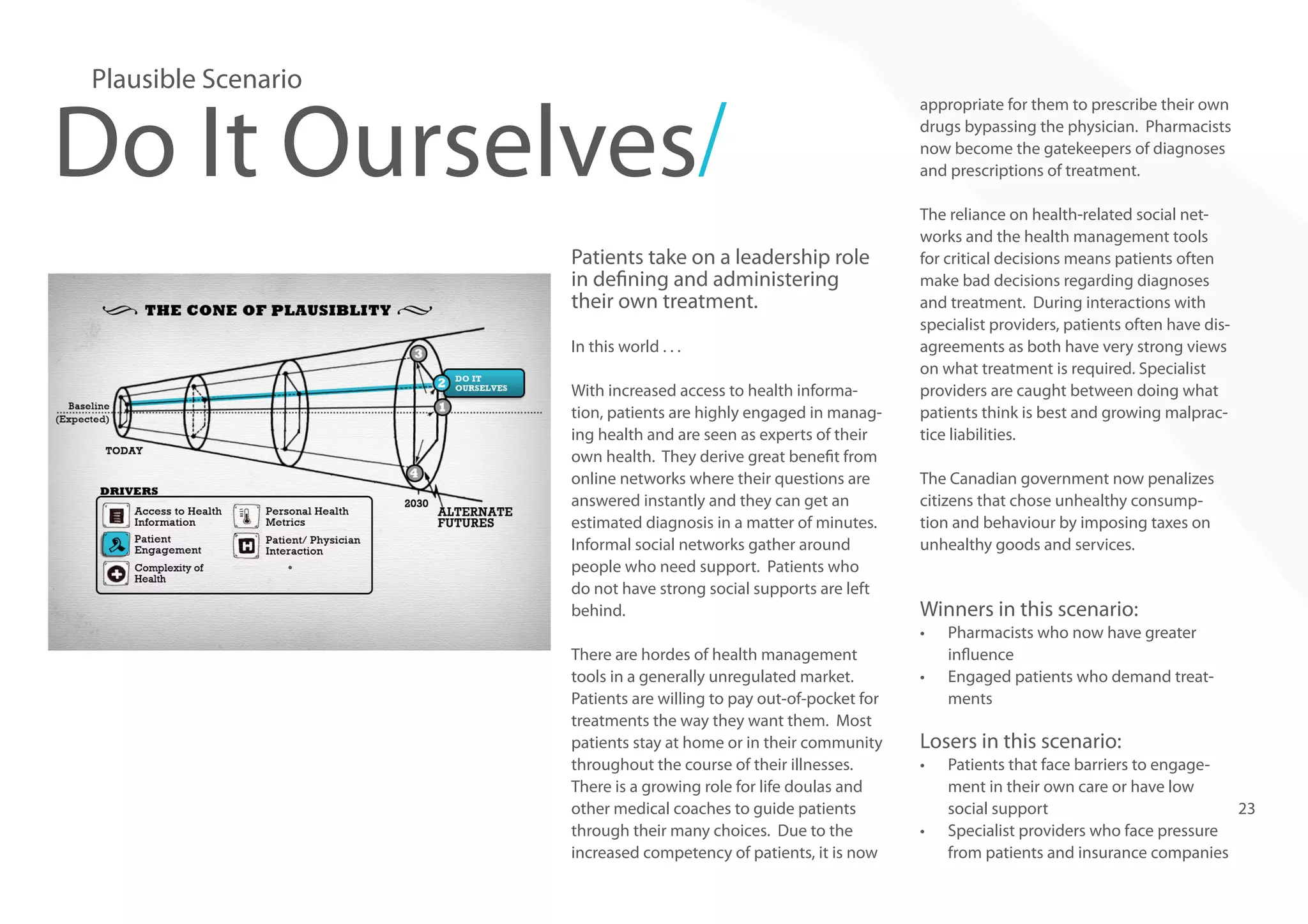 Plausible Scenario

Do It Ourselves/
Patients take on a leadership role
in defining and administering
their own treatment.
In this world . . .

•	

With increased access to health information, patients are highly engaged in managing health and are seen as experts of their
own health. They derive great benefit from
online networks where their questions are
answered instantly and they can get an
estimated diagnosis in a matter of minutes.
Informal social networks gather around
people who need support. Patients who
do not have strong social supports are left
behind.

appropriate for them to prescribe their own
drugs bypassing the physician. Pharmacists
now become the gatekeepers of diagnoses
and prescriptions of treatment.
The reliance on health-related social networks and the health management tools
for critical decisions means patients often
make bad decisions regarding diagnoses
and treatment. During interactions with
specialist providers, patients often have disagreements as both have very strong views
on what treatment is required. Specialist
providers are caught between doing what
patients think is best and growing malpractice liabilities.
The Canadian government now penalizes
citizens that chose unhealthy consumption and behaviour by imposing taxes on
unhealthy goods and services.

Winners in this scenario:
•	

There are hordes of health management
tools in a generally unregulated market.
Patients are willing to pay out-of-pocket for
treatments the way they want them. Most
patients stay at home or in their community
throughout the course of their illnesses.
There is a growing role for life doulas and
other medical coaches to guide patients
through their many choices. Due to the
increased competency of patients, it is now

•	

Pharmacists who now have greater
influence
Engaged patients who demand treatments

Losers in this scenario:
•	

•	

Patients that face barriers to engagement in their own care or have low
social support
23
Specialist providers who face pressure
from patients and insurance companies

 