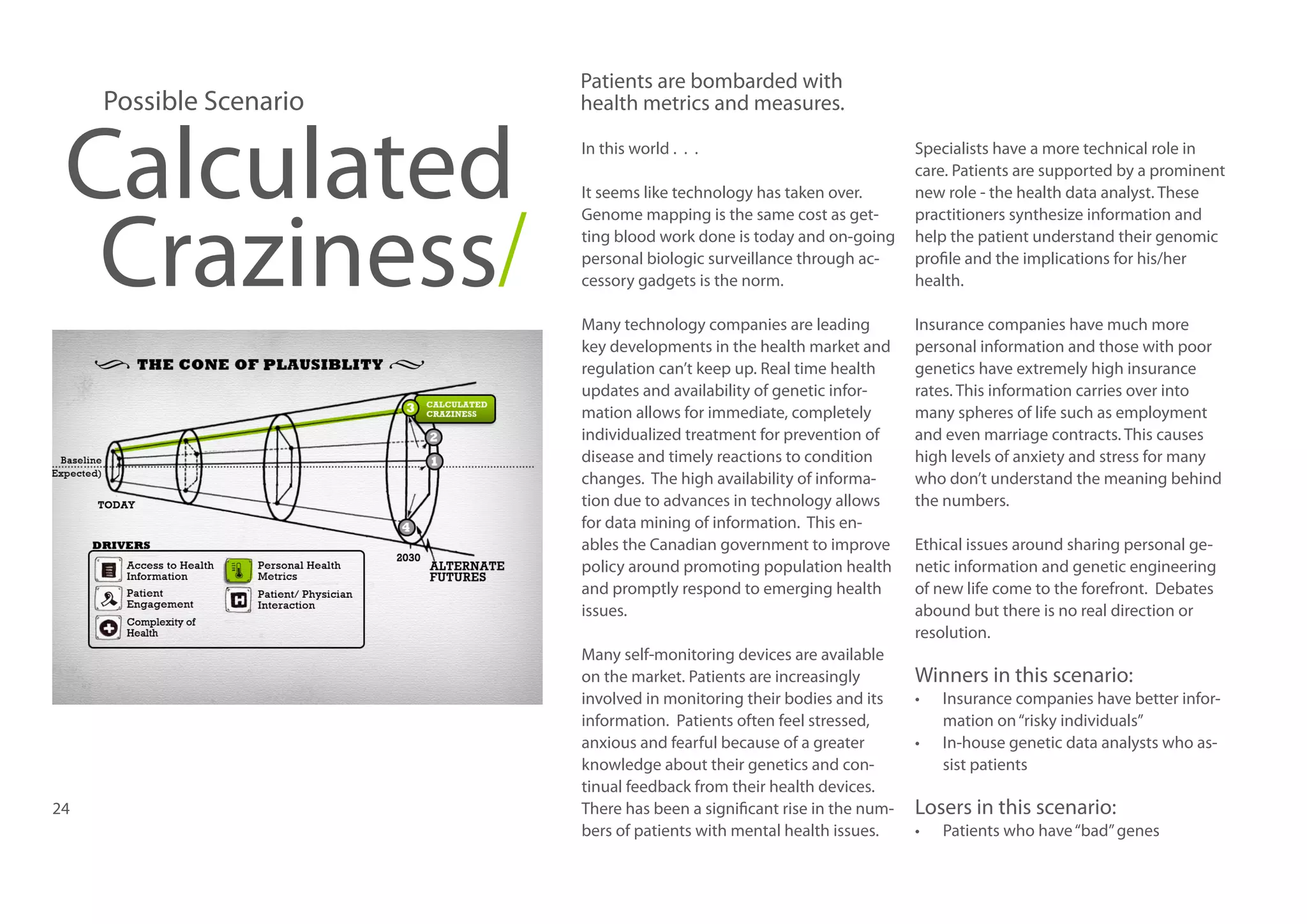 Possible Scenario

Calculated
Craziness/

Patients are bombarded with
health metrics and measures.
In this world . . .
It seems like technology has taken over.
Genome mapping is the same cost as getting blood work done is today and on-going
personal biologic surveillance through accessory gadgets is the norm.
Many technology companies are leading
key developments in the health market and
regulation can’t keep up. Real time health
updates and availability of genetic information allows for immediate, completely
individualized treatment for prevention of
disease and timely reactions to condition
changes. The high availability of information due to advances in technology allows
for data mining of information. This enables the Canadian government to improve
policy around promoting population health
and promptly respond to emerging health
issues.

24

Many self-monitoring devices are available
on the market. Patients are increasingly
involved in monitoring their bodies and its
information. Patients often feel stressed,
anxious and fearful because of a greater
knowledge about their genetics and continual feedback from their health devices.
There has been a significant rise in the numbers of patients with mental health issues.

Specialists have a more technical role in
care. Patients are supported by a prominent
new role - the health data analyst. These
practitioners synthesize information and
help the patient understand their genomic
profile and the implications for his/her
health.
Insurance companies have much more
personal information and those with poor
genetics have extremely high insurance
rates. This information carries over into
many spheres of life such as employment
and even marriage contracts. This causes
high levels of anxiety and stress for many
who don’t understand the meaning behind
the numbers.
Ethical issues around sharing personal genetic information and genetic engineering
of new life come to the forefront. Debates
abound but there is no real direction or
resolution.

Winners in this scenario:
•	
•	

Insurance companies have better information on “risky individuals”
In-house genetic data analysts who assist patients

Losers in this scenario:
•	

Patients who have “bad” genes

 