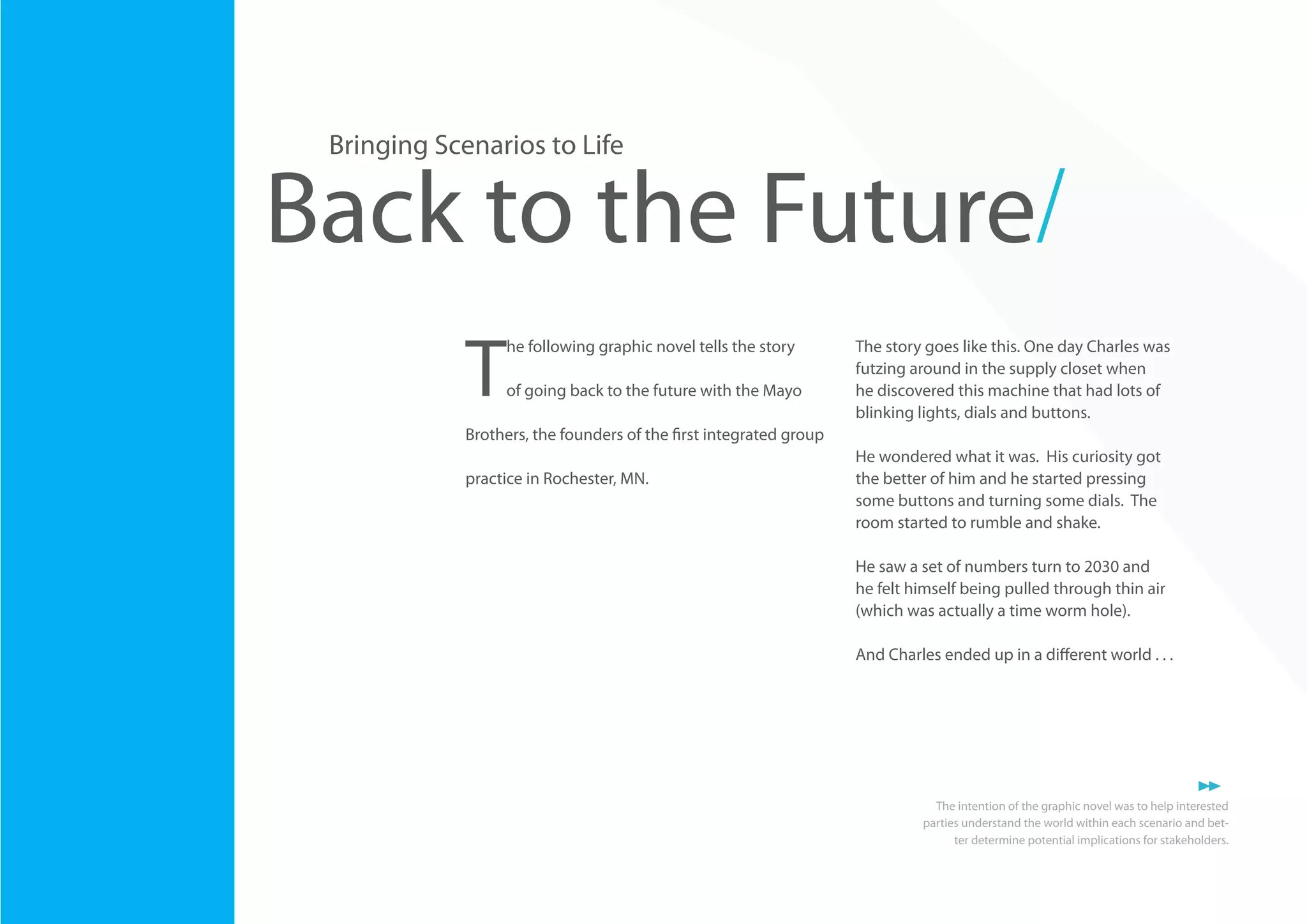 Bringing Scenarios to Life

Back to the Future/
T

he following graphic novel tells the story
of going back to the future with the Mayo

The story goes like this. One day Charles was
futzing around in the supply closet when
he discovered this machine that had lots of
blinking lights, dials and buttons.

Brothers, the founders of the first integrated group
practice in Rochester, MN.

He wondered what it was. His curiosity got
the better of him and he started pressing
some buttons and turning some dials. The
room started to rumble and shake.
He saw a set of numbers turn to 2030 and
he felt himself being pulled through thin air
(which was actually a time worm hole).
And Charles ended up in a different world . . .

26

The intention of the graphic novel was to help interested
parties understand the world within each scenario and better determine potential implications for stakeholders.

 
