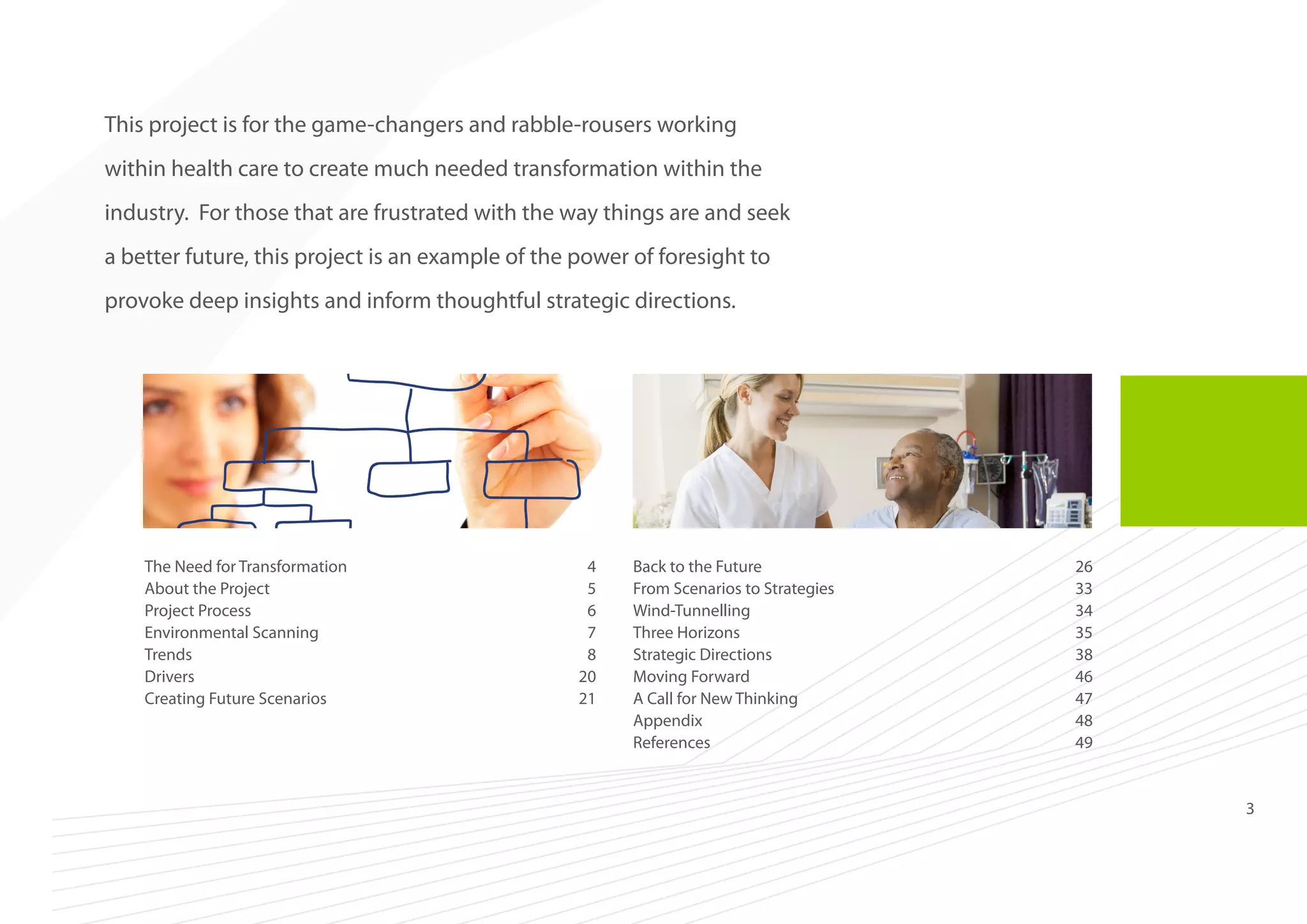 This project is for the game-changers and rabble-rousers working
within health care to create much needed transformation within the
industry. For those that are frustrated with the way things are and seek
a better future, this project is an example of the power of foresight to
provoke deep insights and inform thoughtful strategic directions.

The Need for Transformation	
4
About the Project	
5
Project Process	
6
Environmental Scanning	
7
Trends	8
Drivers	20
Creating Future Scenarios	
21

Back to the Future	
26
From Scenarios to Strategies	
33
Wind-Tunnelling	34
Three Horizons	
35
Strategic Directions	
38
Moving Forward	
46
A Call for New Thinking	
47
Appendix	48
References	49

3

 