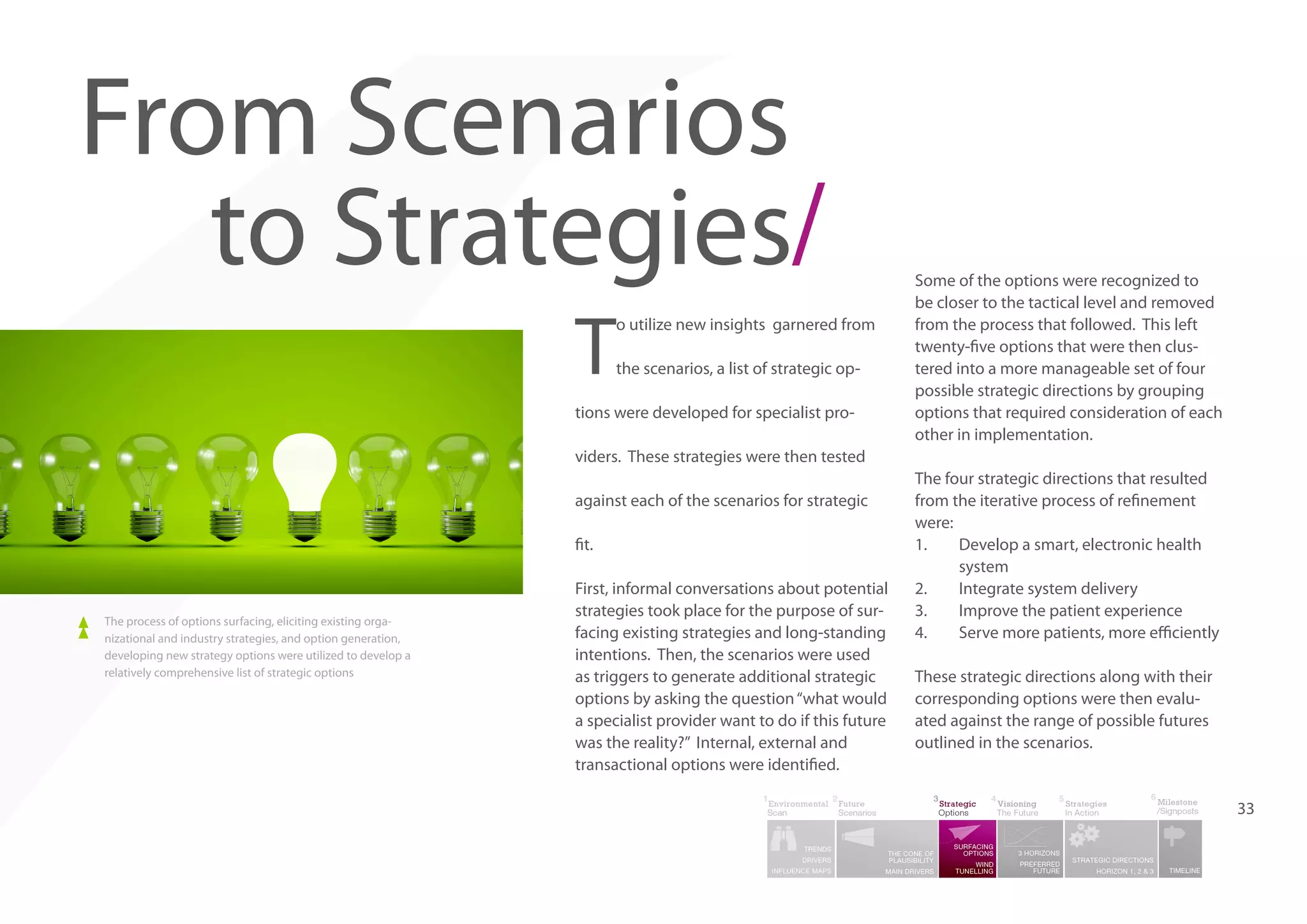 From Scenarios
to Strategies/
T

o utilize new insights garnered from
the scenarios, a list of strategic op-

tions were developed for specialist pro-

Some of the options were recognized to
be closer to the tactical level and removed
from the process that followed. This left
twenty-five options that were then clustered into a more manageable set of four
possible strategic directions by grouping
options that required consideration of each
other in implementation.

viders. These strategies were then tested
against each of the scenarios for strategic
fit.

The process of options surfacing, eliciting existing organizational and industry strategies, and option generation,
developing new strategy options were utilized to develop a
relatively comprehensive list of strategic options

First, informal conversations about potential
strategies took place for the purpose of surfacing existing strategies and long-standing
intentions. Then, the scenarios were used
as triggers to generate additional strategic
options by asking the question “what would
a specialist provider want to do if this future
was the reality?” Internal, external and
transactional options were identified.

The four strategic directions that resulted
from the iterative process of refinement
were:
1.	
Develop a smart, electronic health
system
2.	
Integrate system delivery
3.	
Improve the patient experience
4.	
Serve more patients, more efficiently
These strategic directions along with their
corresponding options were then evaluated against the range of possible futures
outlined in the scenarios.

33

 