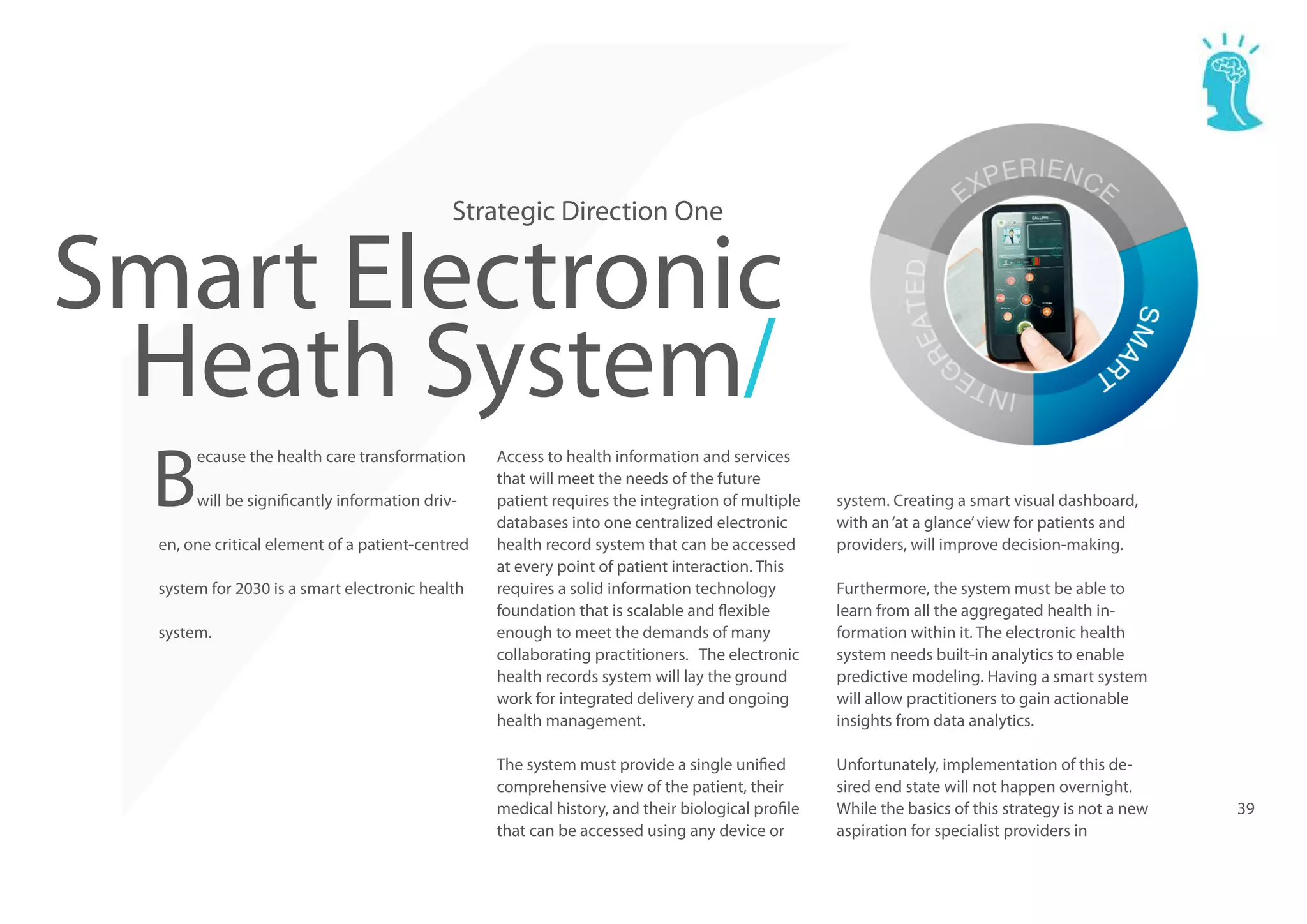 Strategic Direction One

Smart Electronic
Heath System/
B

ecause the health care transformation
will be significantly information driv-

en, one critical element of a patient-centred
system for 2030 is a smart electronic health
system.

Access to health information and services
that will meet the needs of the future
patient requires the integration of multiple
databases into one centralized electronic
health record system that can be accessed
at every point of patient interaction. This
requires a solid information technology
foundation that is scalable and flexible
enough to meet the demands of many
collaborating practitioners. The electronic
health records system will lay the ground
work for integrated delivery and ongoing
health management.
The system must provide a single unified
comprehensive view of the patient, their
medical history, and their biological profile
that can be accessed using any device or

system. Creating a smart visual dashboard,
with an ‘at a glance’ view for patients and
providers, will improve decision-making.
Furthermore, the system must be able to
learn from all the aggregated health information within it. The electronic health
system needs built-in analytics to enable
predictive modeling. Having a smart system
will allow practitioners to gain actionable
insights from data analytics.
Unfortunately, implementation of this desired end state will not happen overnight.
While the basics of this strategy is not a new
aspiration for specialist providers in

39

 