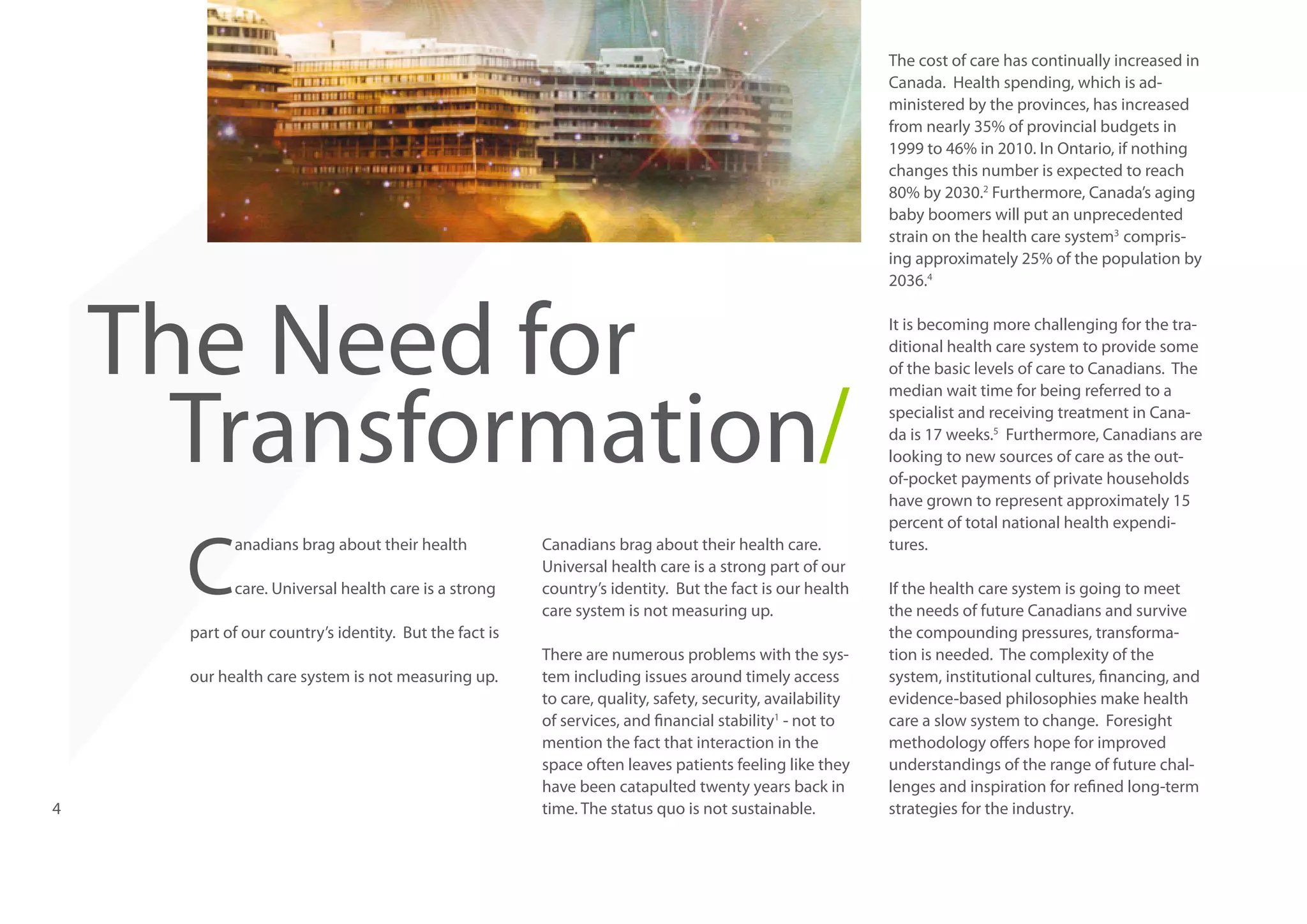 The Need for
Transformation/
C

anadians brag about their health
care. Universal health care is a strong

Canadians brag about their health care.
Universal health care is a strong part of our
country’s identity. But the fact is our health
care system is not measuring up.

part of our country’s identity. But the fact is
our health care system is not measuring up.

4

There are numerous problems with the system including issues around timely access
to care, quality, safety, security, availability
of services, and financial stability1 - not to
mention the fact that interaction in the
space often leaves patients feeling like they
have been catapulted twenty years back in
time. The status quo is not sustainable.

The cost of care has continually increased in
Canada. Health spending, which is administered by the provinces, has increased
from nearly 35% of provincial budgets in
1999 to 46% in 2010. In Ontario, if nothing
changes this number is expected to reach
80% by 2030.2 Furthermore, Canada’s aging
baby boomers will put an unprecedented
strain on the health care system3 comprising approximately 25% of the population by
2036.4
It is becoming more challenging for the traditional health care system to provide some
of the basic levels of care to Canadians. The
median wait time for being referred to a
specialist and receiving treatment in Canada is 17 weeks.5 Furthermore, Canadians are
looking to new sources of care as the outof-pocket payments of private households
have grown to represent approximately 15
percent of total national health expenditures.
If the health care system is going to meet
the needs of future Canadians and survive
the compounding pressures, transformation is needed. The complexity of the
system, institutional cultures, financing, and
evidence-based philosophies make health
care a slow system to change. Foresight
methodology offers hope for improved
understandings of the range of future challenges and inspiration for refined long-term
strategies for the industry.

 