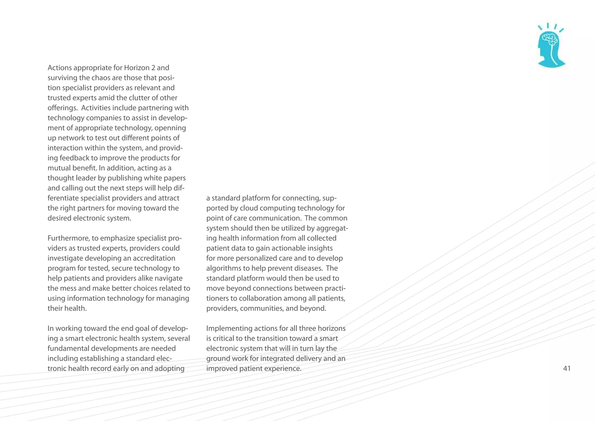 Actions appropriate for Horizon 2 and
surviving the chaos are those that position specialist providers as relevant and
trusted experts amid the clutter of other
offerings. Activities include partnering with
technology companies to assist in development of appropriate technology, openning
up network to test out different points of
interaction within the system, and providing feedback to improve the products for
mutual benefit. In addition, acting as a
thought leader by publishing white papers
and calling out the next steps will help differentiate specialist providers and attract
the right partners for moving toward the
desired electronic system.
Furthermore, to emphasize specialist providers as trusted experts, providers could
investigate developing an accreditation
program for tested, secure technology to
help patients and providers alike navigate
the mess and make better choices related to
using information technology for managing
their health.

a standard platform for connecting, supported by cloud computing technology for
point of care communication. The common
system should then be utilized by aggregating health information from all collected
patient data to gain actionable insights
for more personalized care and to develop
algorithms to help prevent diseases. The
standard platform would then be used to
move beyond connections between practitioners to collaboration among all patients,
providers, communities, and beyond.

In working toward the end goal of developing a smart electronic health system, several
fundamental developments are needed
including establishing a standard electronic health record early on and adopting

Implementing actions for all three horizons
is critical to the transition toward a smart
electronic system that will in turn lay the
ground work for integrated delivery and an
improved patient experience.

41

 