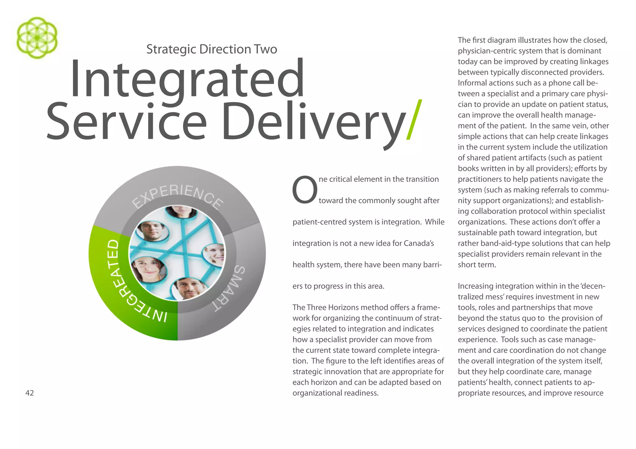 Strategic Direction Two

Integrated
Service Delivery/
O

ne critical element in the transition
toward the commonly sought after

patient-centred system is integration. While
integration is not a new idea for Canada’s
health system, there have been many barriers to progress in this area.

42

The Three Horizons method offers a framework for organizing the continuum of strategies related to integration and indicates
how a specialist provider can move from
the current state toward complete integration. The figure to the left identifies areas of
strategic innovation that are appropriate for
each horizon and can be adapted based on
organizational readiness.

The first diagram illustrates how the closed,
physician-centric system that is dominant
today can be improved by creating linkages
between typically disconnected providers.
Informal actions such as a phone call between a specialist and a primary care physician to provide an update on patient status,
can improve the overall health management of the patient. In the same vein, other
simple actions that can help create linkages
in the current system include the utilization
of shared patient artifacts (such as patient
books written in by all providers); efforts by
practitioners to help patients navigate the
system (such as making referrals to community support organizations); and establishing collaboration protocol within specialist
organizations. These actions don’t offer a
sustainable path toward integration, but
rather band-aid-type solutions that can help
specialist providers remain relevant in the
short term.
Increasing integration within in the ‘decentralized mess’ requires investment in new
tools, roles and partnerships that move
beyond the status quo to the provision of
services designed to coordinate the patient
experience. Tools such as case management and care coordination do not change
the overall integration of the system itself,
but they help coordinate care, manage
patients’ health, connect patients to appropriate resources, and improve resource

 