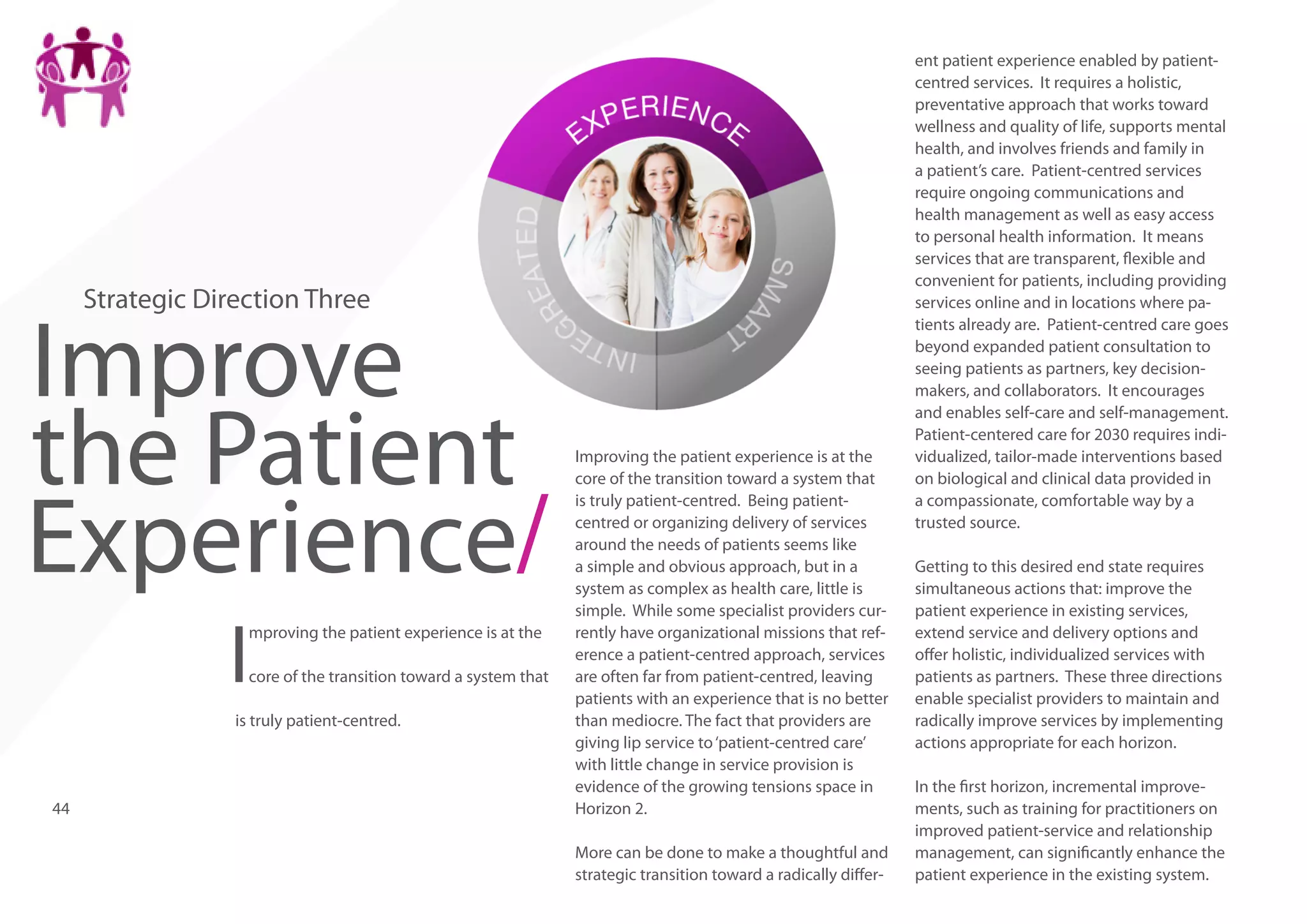 Strategic Direction Three

Improve
the Patient
Experience/
I

mproving the patient experience is at the
core of the transition toward a system that

is truly patient-centred.

44

Improving the patient experience is at the
core of the transition toward a system that
is truly patient-centred. Being patientcentred or organizing delivery of services
around the needs of patients seems like
a simple and obvious approach, but in a
system as complex as health care, little is
simple. While some specialist providers currently have organizational missions that reference a patient-centred approach, services
are often far from patient-centred, leaving
patients with an experience that is no better
than mediocre. The fact that providers are
giving lip service to ‘patient-centred care’
with little change in service provision is
evidence of the growing tensions space in
Horizon 2.
More can be done to make a thoughtful and
strategic transition toward a radically differ-

ent patient experience enabled by patientcentred services. It requires a holistic,
preventative approach that works toward
wellness and quality of life, supports mental
health, and involves friends and family in
a patient’s care. Patient-centred services
require ongoing communications and
health management as well as easy access
to personal health information. It means
services that are transparent, flexible and
convenient for patients, including providing
services online and in locations where patients already are. Patient-centred care goes
beyond expanded patient consultation to
seeing patients as partners, key decisionmakers, and collaborators. It encourages
and enables self-care and self-management.
Patient-centered care for 2030 requires individualized, tailor-made interventions based
on biological and clinical data provided in
a compassionate, comfortable way by a
trusted source.
Getting to this desired end state requires
simultaneous actions that: improve the
patient experience in existing services,
extend service and delivery options and
offer holistic, individualized services with
patients as partners. These three directions
enable specialist providers to maintain and
radically improve services by implementing
actions appropriate for each horizon.
In the first horizon, incremental improvements, such as training for practitioners on
improved patient-service and relationship
management, can significantly enhance the
patient experience in the existing system.

 