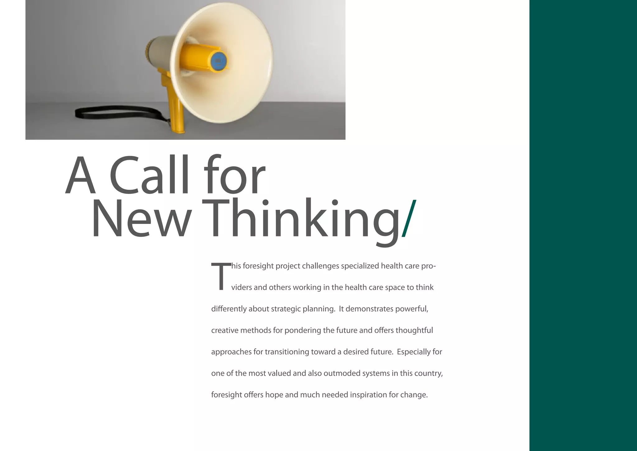 A Call for
New Thinking/
T

his foresight project challenges specialized health care providers and others working in the health care space to think

differently about strategic planning. It demonstrates powerful,
creative methods for pondering the future and offers thoughtful
approaches for transitioning toward a desired future. Especially for
one of the most valued and also outmoded systems in this country,
foresight offers hope and much needed inspiration for change.

47

 