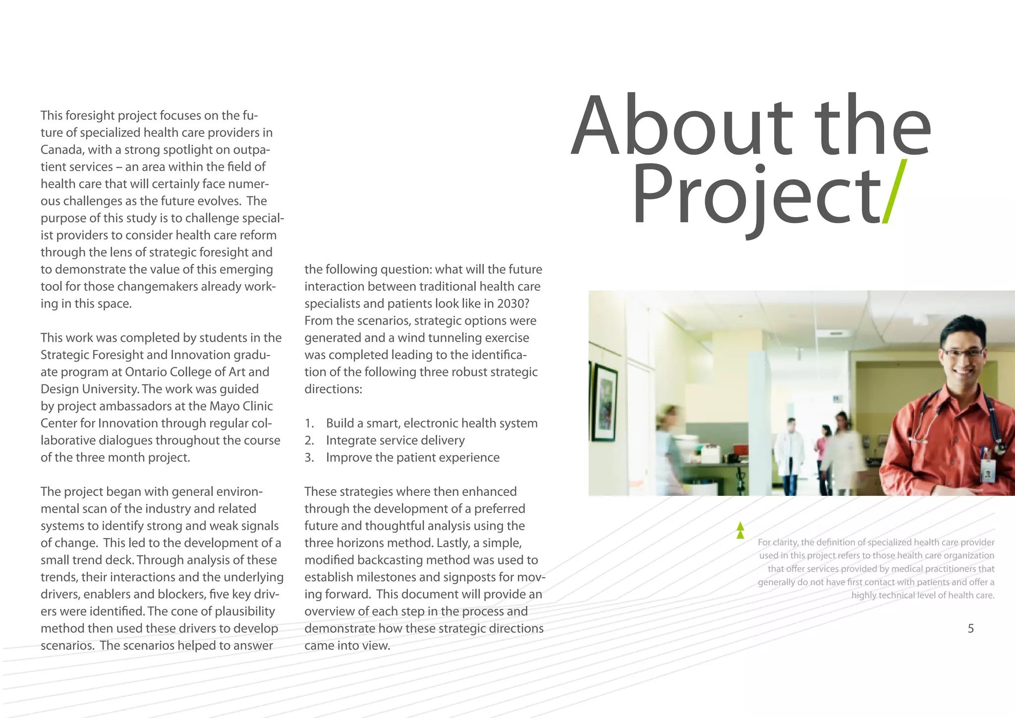 This foresight project focuses on the future of specialized health care providers in
Canada, with a strong spotlight on outpatient services – an area within the field of
health care that will certainly face numerous challenges as the future evolves. The
purpose of this study is to challenge specialist providers to consider health care reform
through the lens of strategic foresight and
to demonstrate the value of this emerging
tool for those changemakers already working in this space.
This work was completed by students in the
Strategic Foresight and Innovation graduate program at Ontario College of Art and
Design University. The work was guided
by project ambassadors at the Mayo Clinic
Center for Innovation through regular collaborative dialogues throughout the course
of the three month project.
The project began with general environmental scan of the industry and related
systems to identify strong and weak signals
of change. This led to the development of a
small trend deck. Through analysis of these
trends, their interactions and the underlying
drivers, enablers and blockers, five key drivers were identified. The cone of plausibility
method then used these drivers to develop
scenarios. The scenarios helped to answer

About the
Project/
the following question: what will the future
interaction between traditional health care
specialists and patients look like in 2030?
From the scenarios, strategic options were
generated and a wind tunneling exercise
was completed leading to the identification of the following three robust strategic
directions:
1.	 Build a smart, electronic health system
2.	 Integrate service delivery
3.	 Improve the patient experience
These strategies where then enhanced
through the development of a preferred
future and thoughtful analysis using the
three horizons method. Lastly, a simple,
modified backcasting method was used to
establish milestones and signposts for moving forward. This document will provide an
overview of each step in the process and
demonstrate how these strategic directions
came into view.

For clarity, the definition of specialized health care provider
used in this project refers to those health care organization
that offer services provided by medical practitioners that
generally do not have first contact with patients and offer a
highly technical level of health care.

5

 