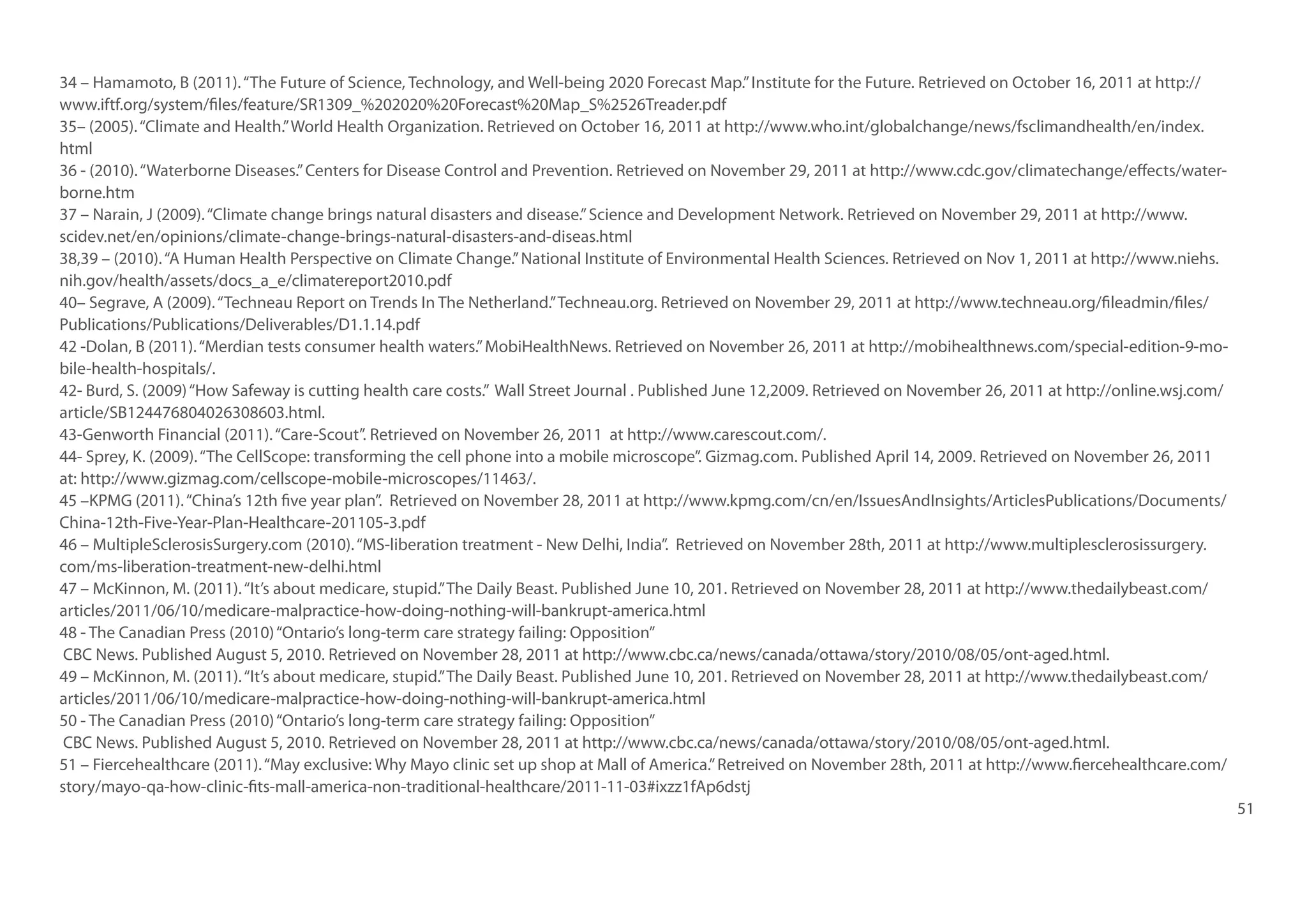 34 – Hamamoto, B (2011). “The Future of Science, Technology, and Well-being 2020 Forecast Map.” Institute for the Future. Retrieved on October 16, 2011 at http://
www.iftf.org/system/files/feature/SR1309_%202020%20Forecast%20Map_S%2526Treader.pdf
35– (2005). “Climate and Health.” World Health Organization. Retrieved on October 16, 2011 at http://www.who.int/globalchange/news/fsclimandhealth/en/index.
html
36 - (2010). “Waterborne Diseases.” Centers for Disease Control and Prevention. Retrieved on November 29, 2011 at http://www.cdc.gov/climatechange/effects/waterborne.htm
37 – Narain, J (2009). “Climate change brings natural disasters and disease.” Science and Development Network. Retrieved on November 29, 2011 at http://www.
scidev.net/en/opinions/climate-change-brings-natural-disasters-and-diseas.html
38,39 – (2010). “A Human Health Perspective on Climate Change.” National Institute of Environmental Health Sciences. Retrieved on Nov 1, 2011 at http://www.niehs.
nih.gov/health/assets/docs_a_e/climatereport2010.pdf
40– Segrave, A (2009). “Techneau Report on Trends In The Netherland.” Techneau.org. Retrieved on November 29, 2011 at http://www.techneau.org/fileadmin/files/
Publications/Publications/Deliverables/D1.1.14.pdf
42 -Dolan, B (2011). “Merdian tests consumer health waters.” MobiHealthNews. Retrieved on November 26, 2011 at http://mobihealthnews.com/special-edition-9-mobile-health-hospitals/.
42- Burd, S. (2009) “How Safeway is cutting health care costs.” Wall Street Journal . Published June 12,2009. Retrieved on November 26, 2011 at http://online.wsj.com/
article/SB124476804026308603.html.
43-Genworth Financial (2011). “Care-Scout”. Retrieved on November 26, 2011 at http://www.carescout.com/.
44- Sprey, K. (2009). “The CellScope: transforming the cell phone into a mobile microscope”. Gizmag.com. Published April 14, 2009. Retrieved on November 26, 2011
at: http://www.gizmag.com/cellscope-mobile-microscopes/11463/.
45 –KPMG (2011). “China’s 12th five year plan”. Retrieved on November 28, 2011 at http://www.kpmg.com/cn/en/IssuesAndInsights/ArticlesPublications/Documents/
China-12th-Five-Year-Plan-Healthcare-201105-3.pdf
46 – MultipleSclerosisSurgery.com (2010). “MS-liberation treatment - New Delhi, India”. Retrieved on November 28th, 2011 at http://www.multiplesclerosissurgery.
com/ms-liberation-treatment-new-delhi.html
47 – McKinnon, M. (2011). “It’s about medicare, stupid.” The Daily Beast. Published June 10, 201. Retrieved on November 28, 2011 at http://www.thedailybeast.com/
articles/2011/06/10/medicare-malpractice-how-doing-nothing-will-bankrupt-america.html
48 - The Canadian Press (2010) “Ontario’s long-term care strategy failing: Opposition”
CBC News. Published August 5, 2010. Retrieved on November 28, 2011 at http://www.cbc.ca/news/canada/ottawa/story/2010/08/05/ont-aged.html.
49 – McKinnon, M. (2011). “It’s about medicare, stupid.” The Daily Beast. Published June 10, 201. Retrieved on November 28, 2011 at http://www.thedailybeast.com/
articles/2011/06/10/medicare-malpractice-how-doing-nothing-will-bankrupt-america.html
50 - The Canadian Press (2010) “Ontario’s long-term care strategy failing: Opposition”
CBC News. Published August 5, 2010. Retrieved on November 28, 2011 at http://www.cbc.ca/news/canada/ottawa/story/2010/08/05/ont-aged.html.
51 – Fiercehealthcare (2011). “May exclusive: Why Mayo clinic set up shop at Mall of America.” Retreived on November 28th, 2011 at http://www.fiercehealthcare.com/
story/mayo-qa-how-clinic-fits-mall-america-non-traditional-healthcare/2011-11-03#ixzz1fAp6dstj
51

 